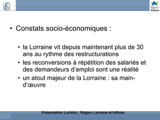Constats socio-économiques : la Lorraine vit depuis maintenant plus de 30 ans au rythme des restructurations les reconversions à répétition des salariés et des demandeurs d’emploi sont une réalité un atout majeur de la Lorraine : sa main-d’œuvre Présentation Lorfolio : Région Lorraine et Inffolor 