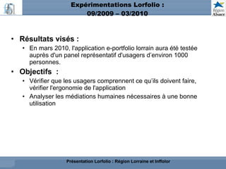Expérimentations Lorfolio : 09/2009 – 03/2010 Résultats visés : En mars 2010, l'application e-portfolio lorrain aura été testée auprès d'un panel représentatif d'usagers d’environ 1000 personnes. Objectifs  : Vérifier que les usagers comprennent ce qu’ils doivent faire, vérifier l'ergonomie de l'application Analyser les médiations humaines nécessaires à une bonne utilisation Présentation Lorfolio : Région Lorraine et Inffolor 