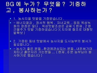 BG 에 누가 ?  무엇을 ?  기증하고 ,  봉사하는가 ? 1.  농사지을 텃밭을 기증받습니다 . - 에너지절감 ,  정서적 행복 ,  자녀교육 .. 등등 옥상녹화의 장점은 많다 .  옥상텃밭조성은 공짜 !( 현재 , 2 명 건물주가 텃밭 기증하셨습니다 )( 지자체 협조로 대형텃밭확보 ) 2.  기증된 동네 텃밭에서 농사지을 도시농부의 봉사가 필요합니다 .  - 농사가 좋은 분들 , 환경에관심있는 분들 , 내돈써가며 차타고 흙만지러 가는분들 ... ( 현재 , 6 분 농부님이 봉사하기로 했습니다 ) 