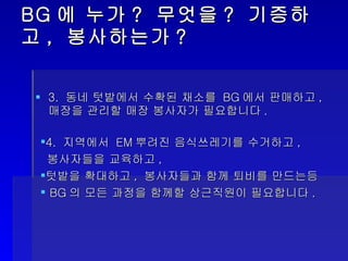 BG 에 누가 ?  무엇을 ?  기증하고 ,  봉사하는가 ? 3.  동네 텃밭에서 수확된 채소를  BG 에서 판매하고 ,  매장을 관리할 매장 봉사자가 필요합니다 . 4.  지역에서  EM 뿌려진 음식쓰레기를 수거하고 ,  봉사자들을 교육하고 ,  텃밭을 확대하고 ,  봉사자들과 함께 퇴비를 만드는등 BG 의 모든 과정을 함께할 상근직원이 필요합니다 . 