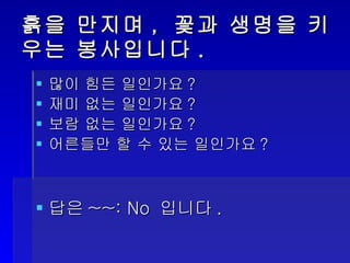 흙을 만지며, 꽃과 생명을 키우는 봉사입니다. 많이 힘든 일인가요? 재미 없는 일인가요? 보람 없는 일인가요? 어른들만 할 수 있는 일인가요? 답은 ~~: No  입니다 . 