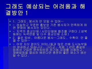 그래도 예상되는 어려움과 해결방안1 1.  그래도 , 봉사자 안 모일 수 있어… -  성실하고 꾸준한 홍보와 기존 봉사자가 만족하게 하면 분명히 봉사자는 모인다 . -  지역의 종교단체 / 시민단체에 협조를 구한다 .( 성북동에는 녹색연합 및 다수 종교단체 소재 ) 2.  좋은 퇴비 ,  아름다운 봉사…그래도 ,  수확이  안 좋을 수 있어… -  아무 지식 없이도 어머니들과 많은 선배 도시농부들이 성공하고 있습니다 .  그리고 ,  처음  1 년은 흙살림등에서 구입한 완숙퇴비와 유기농 자재를 사용하고 ,  재배법등을 열심히 배운다면 충분히 좋은 채소가 생산될 수 있다 . 