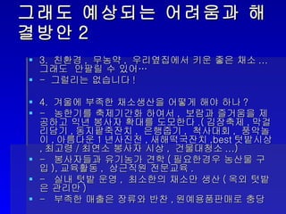 그래도 예상되는 어려움과 해결방안2 3.  친환경 ,  무농약 ,  우리옆집에서 키운 좋은 채소 ... 그래도  안팔릴 수 있어… -  그럴리는 없습니다 !  4.  겨울에 부족한 채소생산을 어떻게 해야 하나 ? -  농한기를 축제기간화 하여서 ,  보람과 즐거움을 제공하고 익년 봉사자 확대를 도모한다 .( 김장축제 , 막걸리담기 , 동지팥죽잔치 ,  은행줍기 ,  척사대회 ,  풍악놀이 , 아름다운 1 년사진전 , 새해떡국잔치 ,best 텃밭시상 , 최고령 / 최연소 봉사자 시상 ,  건물대청소 ...) -  봉사자들과 유기농가 견학 ( 필요한경우 농산물 구입 ), 교육활동 ,  상근직원 전문교육 . -  실내 텃밭 운영 ,  최소한의 채소만 생산 ( 옥외 텃밭은 관리만 ) -  부족한 매출은 장류와 반찬 , 원예용품판매로 충당 