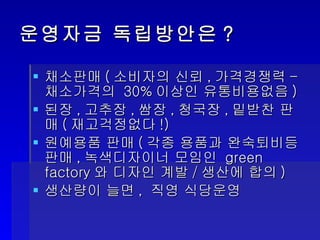 운영자금 독립방안은?  채소판매 ( 소비자의 신뢰 , 가격경쟁력 - 채소가격의  30% 이상인 유통비용없음 ) 된장 , 고추장 , 쌈장 , 청국장 , 밑받찬 판매 ( 재고걱정없다 !) 원예용품 판매 ( 각종 용품과 완숙퇴비등 판매 , 녹색디자이너 모임인  green factory 와 디자인 계발 / 생산에 합의 ) 생산량이 늘면 ,  직영 식당운영 