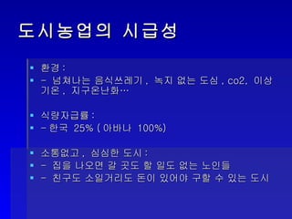 도시농업의 시급성 환경 : -  넘쳐나는 음식쓰레기 ,  녹지 없는 도심 , co2,  이상기온 ,  지구온난화… 식량자급률 :  - 한국  25% ( 아바나  100%) 소통없고 ,  심심한 도시 :  -  집을 나오면 갈 곳도 할 일도 없는 노인들 -  친구도 소일거리도 돈이 있어야 구할 수 있는 도시 