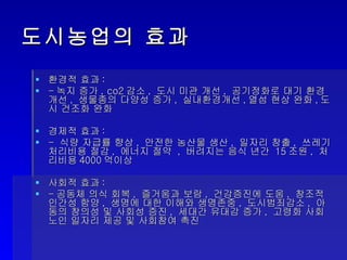 도시농업의 효과 환경적 효과 : - 녹지 증가 , co2 감소 ,  도시 미관 개선 ,  공기정화로 대기 환경 개선 ,  생물종의 다양성 증가 ,  실내환경개선 , 열섬 현상 완화 , 도시 건조화 완화 경제적 효과 : -  식량 자급률 향상 ,  안전한 농산물 생산 ,  일자리 창출 ,  쓰레기 처리비용 절감 ,  에너지 절약  ,  버려지는 음식 년간  15 조원 ,  처리비용 4000 억이상 사회적 효과 : - 공동체 의식 회복 ,  즐거움과 보람 ,  건강증진에 도움 ,  창조적 인간성 함양 ,  생명에 대한 이해와 생명존중 ,  도시범죄감소 ,  아동의 창의성 및 사회성 증진 ,  세대간 유대감 증가 ,  고령화 사회 노인 일자리 제공 및 사회참여 촉진 