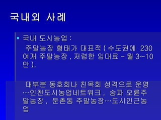 국내외 사례  국내 도시농업 :  주말농장 형태가 대표적 ( 수도권에  230 여개 주말농장 , 저렴한 임대료 - 월 3~10 만 ), 대부분 동호회나 친목회 성격으로 운영…인천도시농업네트워크 ,  송파 오륜주말농장 ,  둔촌동 주말농장…도시인근농업 