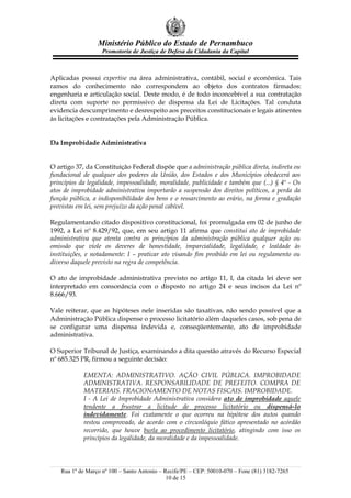 Ministério Público do Estado de Pernambuco
                    Promotoria de Justiça de Defesa da Cidadania da Capital



Aplicadas possui expertise na área administrativa, contábil, social e econômica. Tais
ramos do conhecimento não correspondem ao objeto dos contratos firmados:
engenharia e articulação social. Deste modo, é de todo inconcebível a sua contratação
direta com suporte no permissivo de dispensa da Lei de Licitações. Tal conduta
evidencia descumprimento e desrespeito aos preceitos constitucionais e legais atinentes
às licitações e contratações pela Administração Pública.


Da Improbidade Administrativa


O artigo 37, da Constituição Federal dispõe que a administração pública direta, indireta ou
fundacional de qualquer dos poderes da União, dos Estados e dos Municípios obedecerá aos
princípios da legalidade, impessoalidade, moralidade, publicidade e também que (...) § 4º - Os
atos de improbidade administrativa importarão a suspensão dos direitos políticos, a perda da
função pública, a indisponibilidade dos bens e o ressarcimento ao erário, na forma e gradação
previstas em lei, sem prejuízo da ação penal cabível.

Regulamentando citado dispositivo constitucional, foi promulgada em 02 de junho de
1992, a Lei nº 8.429/92, que, em seu artigo 11 afirma que constitui ato de improbidade
administrativa que atenta contra os princípios da administração pública qualquer ação ou
omissão que viole os deveres de honestidade, imparcialidade, legalidade, e lealdade às
instituições, e notadamente: I – praticar ato visando fim proibido em lei ou regulamento ou
diverso daquele previsto na regra de competência.

O ato de improbidade administrativa previsto no artigo 11, I, da citada lei deve ser
interpretado em consonância com o disposto no artigo 24 e seus incisos da Lei nº
8.666/93.

Vale reiterar, que as hipóteses nele inseridas são taxativas, não sendo possível que a
Administração Pública dispense o processo licitatório além daqueles casos, sob pena de
se configurar uma dispensa indevida e, conseqüentemente, ato de improbidade
administrativa.

O Superior Tribunal de Justiça, examinando a dita questão através do Recurso Especial
nº 685.325 PR, firmou a seguinte decisão:

            EMENTA: ADMINISTRATIVO. AÇÃO CIVIL PÚBLICA. IMPROBIDADE
            ADMINISTRATIVA. RESPONSABILIDADE DE PREFEITO. COMPRA DE
            MATERIAIS. FRACIONAMENTO DE NOTAS FISCAIS. IMPROBIDADE.
            I - A Lei de Improbidade Administrativa considera ato de improbidade aquele
            tendente a frustrar a licitude de processo licitatório ou dispensá-lo
            indevidamente. Foi exatamente o que ocorreu na hipótese dos autos quando
            restou comprovado, de acordo com o circunlóquio fático apresentado no acórdão
            recorrido, que houve burla ao procedimento licitatório, atingindo com isso os
            princípios da legalidade, da moralidade e da impessoalidade.




    Rua 1º de Março nº 100 – Santo Antonio – Recife/PE – CEP: 50010-070 – Fone (81) 3182-7265
                                              10 de 15
 