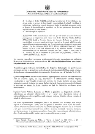 Ministério Público do Estado de Pernambuco
                    Promotoria de Justiça de Defesa da Cidadania da Capital



             II - O artigo 11 da Lei 8.429⁄92 explicita que constitui ato de improbidade o que
             atenta contra os deveres de honestidade, imparcialidade, legalidade e lealdade às
             instituições. Na hipótese presente também se tratou de atentado, ao menos, contra
             os deveres de imparcialidade e legalidade, em face do afastamento da norma de
             regência, in casu, a Lei nº 8.666⁄93.
             III - Recurso especial improvido.

             ACÓRDÃO: Vistos e relatados os autos em que são partes as acima indicadas,
             prosseguindo no julgamento, após o voto-vista do Sr. Ministro TEORI ALBINO
             ZAVASCKI, decide a Primeira Turma do Superior Tribunal de Justiça, por
             unanimidade, negar provimento ao recurso especial, na forma do relatório e notas
             taquigráficas constantes dos autos, que ficam fazendo parte integrante do presente
             julgado. Os Srs. Ministros LUIZ FUX, TEORI ALBINO ZAVASCKI (voto-
             vista) e DENISE ARRUDA votaram com o Sr. Ministro Relator. Ausentes,
             ocasionalmente, os Srs. Ministros Relator e JOSÉ DELGADO. Custas, como de
             lei. Brasília(DF), 13 de dezembro de 2005 (data do julgamento). MINISTRO
             FRANCISCO FALCÃO Relator

No presente caso, observamos que as dispensas indevidas redundaram na realização
de serviços de consultoria no montante de R$ 3.856.000,00 (três milhões, oitocentos e
cinqüenta e seis mil reais).

A realização, por parte dos demandados, das dispensas de licitação, ora questionadas,
atentaram contra os princípios norteadores da Administração Pública, quais sejam, o
da legalidade, e impessoalidade, inobservando, desta feita, o art. 4º da Lei nº 8.429/92.

Quanto à legalidade, resume-se ao dever do agente público de atuar em conformidade
com os ditames legais, ou seja, respeitando o ordenamento jurídico vigente,
constatando-se sua violação no caso em comento no preciso instante em que foram
feitas dispensas de licitação por parte da Secretaria de Saneamento, em desobediência
as exceções ao dever de licitar previsto na Lei de Licitações, conforme acima
demonstrado.

Segundo Celso Antonio Bandeira de Mello, o princípio da legalidade explicita a
subordinação da atividade administrativa à lei e surge como decorrência natural da
indisponibilidade do interesse público, noção esta que, conforme foi visto, informa o caráter da
relação de administração.

Em outra oportunidade, obtempera: fora da lei, portanto, não há espaço para atuação
regular da Administração. Donde, todos os agentes do Executivo, desde o que lhe ocupa a
cúspede até o mais modesto dos servidores que detenha algum poder decisório, hão de ter perante
a lei - para cumprirem corretamente seus misteres - a mesma humildade e a mesma obsequiosa
reverência para com os desígnios normativos. É que todos exercem função administrativa, a
dizer, função subalterna à lei, ancilar - que vem de ancilla, serva, escrava8.


8
    Celso Antonio Bandeira de Mello, in “Desvio de Poder”, in RDP 89/24, p. 24.                 e
    “Discricionariedade e Controle Jurisdicional”, Malheiros Editores, 2ª ed., 1993, p. 50.


    Rua 1º de Março nº 100 – Santo Antonio – Recife/PE – CEP: 50010-070 – Fone (81) 3182-7265
                                              11 de 15
 