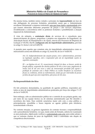 Ministério Público do Estado de Pernambuco
                   Promotoria de Justiça de Defesa da Cidadania da Capital



Da mesma forma, também restou violado o princípio da impessoalidade em face da
não deflagração do processo licitatório, permitindo assim que a Administração
escolhesse diretamente a empresa contratada, sem que fosse dada a oportunidade para
que fossem oferecidas diferentes propostas de preços e dos serviços adquiridos,
inviabilizando a concorrência entre os pretensos licitantes e possibilitando a atuação
imparcial da Administração.

À vista do relatado, a contratação direta de serviços de e consultoria para
desenvolvimento de planos, programas e projetos nos segmentos da Engenharia, da
Articulação Social, do Planejamento e do Apoio, através dos Processos de Dispensa de
Licitação nº 03/04 e 02/05, configuram atos de improbidade administrativa, previsto
no artigo 11, Inciso I, da Lei 8.429/92.

A punição para aqueles que cometem atos de improbidade administrativa como os
mencionados acima está definida no artigo 12, inciso III, da Lei nº 8.429/92:

           Art. 12. Independentemente das sanções penais, civis e administrativas, previstas
           na legislação específica, está o responsável pelo ato de improbidade sujeito às
           seguintes cominações:

           III – na hipótese do art. 11, ressarcimento integral do dano, se houver, perda da
           função pública, suspensão dos direitos políticos de três a cinco anos, pagamento de
           multa civil de até cem vezes o valor da remuneração percebida pelo agente e
           proibição de contratar com o Poder Público ou receber benefícios ou incentivos
           fiscais ou creditícios, direta ou indiretamente, ainda que por intermédio de pessoa
           jurídica da qual seja sócio majoritário, pelo prazo de três anos.


Da Responsabilidade dos Réus


Os três primeiros demandados, na qualidade de agentes públicos, respondem por
todos os atos de improbidades administrativas praticados por força dos artigos 1º e 2º
da Lei nº 8.429/92.

Sem embargo, cabe ao administrador público ter o controle de sua própria gestão, seja
por meio de sua equipe técnica ou de sistemas automatizados que lhe desenhe a
ocorrência dos fatos. Esse controle caracteriza maior zelo com a coisa pública e,
principalmente, possibilita a busca imposta ao agente público pela eficiência,
economicidade e eficácia.

Na vertente situação, os gestores signatários do contrato tiveram a responsabilidade
sob o procedimento licitatório, vez que, muito antes de firmado, caberia ter examinado
os atos praticados, objetivando verificar a conformidade com a lei, para então adotar o
que se costuma chamar de juízo de legalidade, onde a autoridade não dispõe de
competência discricionária.



   Rua 1º de Março nº 100 – Santo Antonio – Recife/PE – CEP: 50010-070 – Fone (81) 3182-7265
                                             12 de 15
 