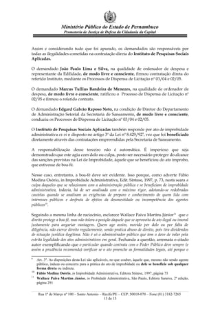 Ministério Público do Estado de Pernambuco
                      Promotoria de Justiça de Defesa da Cidadania da Capital



Assim e considerando tudo que foi apurado, os demandados são responsáveis por
todas as ilegalidades cometidas na contratação direta do Instituto de Pesquisas Sociais
Aplicadas.

O demandado João Paulo Lima e Silva, na qualidade de ordenador de despesa e
representante da Edilidade, de modo livre e consciente, firmou contratação direta do
referido Instituto, mediante os Processos de Dispensa de Licitação nº 03/04 e 02/05.

O demandado Marcus Tullius Bandeira de Menezes, na qualidade de ordenador de
despesa, de modo livre e consciente, ratificou o Processo de Dispensa de Licitação nº
02/05 e firmou o referido contrato.

O demandado Edgard Galvão Raposo Neto, na condição de Diretor do Departamento
de Administração Setorial da Secretaria de Saneamento, de modo livre e consciente,
conduziu os Processos de Dispensa de Licitação nº 03/04 e 02/05.

O Instituto de Pesquisas Sociais Aplicadas também responde por ato de improbidade
administrativa ex vi o disposto no artigo 3º da Lei nº 8.429/929, vez que foi beneficiado
diretamente através das contratações empreendidas pela Secretaria de Saneamento.

A responsabilização desse terceiro não é automática. É imperioso que seja
demonstrado que este agiu com dolo ou culpa, posto ser necessário proteger do alcance
das sanções previstas na Lei de Improbidade, àquele que se beneficiou do ato ímprobo,
que estivesse de boa-fé.

Nesse caso, entretanto, a boa-fé deve ser evidente. Isso porque, como adverte Fábio
Medina Osório, in Improbidade Administrativa, Edit. Síntese, 1997, p. 73, nesta seara a
culpa daqueles que se relacionam com a administração pública e se beneficiam de improbidade
administrativa, todavia, há de ser analisada com o máximo rigor, adotando-se redobradas
cautelas quando se analisam as exigências de preparo e conhecimento de quem lida com
interesses públicos e desfruta de efeitos da desonestidade ou incompetência dos agentes
públicos10.

Seguindo a mesma linha de raciocínio, esclarece Wallace Paiva Martins Júnior11 que o
direito protege a boa-fé, mas não tolera a posição daquele que se aproveita de ato ilegal ou imoral
justamente para angariar vantagem. Quem age assim, movido por dolo ou por falta de
diligência, não exerce direito regularmente, senão pratica abuso de direito, pois tira dividendos
de situação jurídica ilegítima. Não é só o administrador público que tem o deve de velar pela
estrita legalidade dos atos administrativos em geral. Fechando a questão, arremata o citado
autor exemplificando que o particular quando contrata com o Poder Público deve sempre (e
assim a prudência recomenda) verificar se o ato preenche as formalidades legais, até porque o

9
     Art. 3º. As disposições desta Lei são aplicáveis, no que couber, àquele que, mesmo não sendo agente
     público, induza ou concorra para a prática do ato de improbidade ou dele se beneficie sob qualquer
     forma direta ou indireta.
10
     Fábio Medina Osório, in Improbidade Administrativa, Editora Síntese, 1997, página 73
11
     Wallace Paiva Martins Júnior, in Probidade Administrativa, São Paulo, Editora Saraiva, 2ª edição,
     página 291


     Rua 1º de Março nº 100 – Santo Antonio – Recife/PE – CEP: 50010-070 – Fone (81) 3182-7265
                                               13 de 15
 