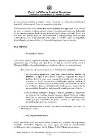 Ministério Público do Estado de Pernambuco
                    Promotoria de Justiça de Defesa da Cidadania da Capital



procedimento pré-contratual (a licitação) é público e conta com sua participação e controle, além
do controle público em geral. Esse é um comportamento jurídico.

No evento em exame, cabia ao Instituto de Pesquisas Sociais Aplicadas, ter se cercado
de todos os cuidados objetivos antes de aceitar a contratação, com dispensa de licitação
(e, até mesmo se resguardando de apresentar proposta), para a realização de serviços
que sabia não guardar nexo de causalidade com o dispositivo legal invocado pela
Administração. Esse comportamento então, expõe a suportar o ônus da ilegalidade
cometida pelos agentes públicos ora demandados, como é o caso em questão.


DOS PEDIDOS


            1. Do Pedido de Mérito


Ante todo o exposto, depois de autuada e recebida a presente petição inicial com os
documentos que a instruem (arts. 282/283 do Código de Processo Civil), requer o
Ministério Público a Vossa Excelência seja julgada procedente a presente ação para:

      i. Nos termos do art. 12, inciso III, da Lei n. 8.429/92, para condenar:

             1. Os demandados João Paulo Lima e Silva, Marcus Tullius Bandeira de
                Menezes e Edgard Galvão Raposo Neto na suspensão dos direitos
                políticos de três a cinco anos, pagamento de multa civil equivalente a
                cem vezes o valor da remuneração percebida pelo agente e proibição de
                contratar com o Poder Público ou receber benefícios ou incentivos fiscais
                ou creditícios, direta ou indiretamente, ainda que por intermédio de
                pessoa jurídica da qual seja sócio majoritário, pelo prazo de três anos;

             2. O demandado Instituto de Pesquisas Sociais Aplicadas ao pagamento
                de multa civil e proibição de contratar com o Poder Público ou receber
                benefícios ou incentivos fiscais ou creditícios, direta ou indiretamente,
                ainda que por intermédio de pessoa jurídica da qual seja sócio
                majoritário, pelo prazo de cinco anos;

      ii. Sejam os valores relativos às multas civis destinados aos cofres da Fazenda do
          Município do Recife.


            2. Dos Requerimentos Finais


Como medida de ordem processual, requer a notificação e posterior citação para que,
querendo, apresentem respostas, no prazo legal, sob pena de presumirem-se
verdadeiros os fatos ora alegados (art. 17 da Lei n. 8.429/1992) dos demandados:

    Rua 1º de Março nº 100 – Santo Antonio – Recife/PE – CEP: 50010-070 – Fone (81) 3182-7265
                                              14 de 15
 