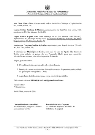 Ministério Público do Estado de Pernambuco
                   Promotoria de Justiça de Defesa da Cidadania da Capital




João Paulo Lima e Silva, com endereço na Rua Adalberto Camargo, 47, apartamento
401, Aflitos, Recife, PE;

Marcus Tullius Bandeira de Menezes, com endereço na Rua Dom José Lopes, 1136,
apartamento 201, Boa Viagem, Recife, PE;

Edgard Galvão Raposo Neto, com endereço na rua São Mateus, 1160, Bloco Q,
Apartamento 203, Iputinga, Recife, PE ou rua Antonio Valdevino da Costa, 280, Bloco
9, apartamento 501, Cordeiro, Recife, PE;

Instituto de Pesquisas Sociais Aplicadas, com endereço na Rua da Aurora, 295, sala
502, Boa Vista, Recife, PE;

A intimação do Município do Recife, com sede no Cais do Apolo, 925, Bairro do
Recife, nesta cidade, na pessoa do seu Procurador-Chefe, para que, querendo,
intervenha nos autos no pólo ativo ou passivo desta ação;

Requer, por derradeiro:

    1. O recebimento da presente ação sob o rito ordinário;

    2. Isenção de custas, emolumentos, honorários e outras despesas na conformidade
       do que dispõe o artigo 18 da LACP;

    3. A produção de todos os meios de prova em direito permitidos.

Dá à causa o valor de R$ 1.000,00 (mil reais) para efeitos fiscais.

Nestes Termos
P. Deferimento

Recife, 28 de janeiro de 2010.




Charles Hamilton Santos Lima                 Eduardo Luiz Silva Cajueiro
26º Promotor de Justiça de Defesa da         27º Promotor de Justiça de Defesa da
Cidadania da Capital                         Cidadania da Capital




   Rua 1º de Março nº 100 – Santo Antonio – Recife/PE – CEP: 50010-070 – Fone (81) 3182-7265
                                             15 de 15
 