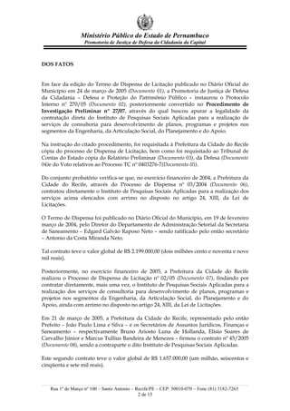 Ministério Público do Estado de Pernambuco
                   Promotoria de Justiça de Defesa da Cidadania da Capital



DOS FATOS


Em face da edição do Termo de Dispensa de Licitação publicado no Diário Oficial do
Município em 24 de março de 2005 (Documento 01), a Promotoria de Justiça de Defesa
da Cidadania – Defesa e Proteção do Patrimônio Público – instaurou o Protocolo
Interno nº 270/05 (Documento 02), posteriormente convertido no Procedimento de
Investigação Preliminar nº 27/07, através do qual buscou apurar a legalidade da
contratação direta do Instituto de Pesquisas Sociais Aplicadas para a realização de
serviços de consultoria para desenvolvimento de planos, programas e projetos nos
segmentos da Engenharia, da Articulação Social, do Planejamento e do Apoio.

Na instrução do citado procedimento, foi requisitada à Prefeitura da Cidade do Recife
cópia do processo de Dispensa de Licitação, bem como foi requisitado ao Tribunal de
Contas do Estado cópia do Relatório Preliminar (Documento 03), da Defesa (Documento
04)e do Voto relativos ao Processo TC nº 0403276-7(Documento 05).

Do conjunto probatório verifica-se que, no exercício financeiro de 2004, a Prefeitura da
Cidade do Recife, através do Processo de Dispensa nº 03/2004 (Documento 06),
contratou diretamente o Instituto de Pesquisas Sociais Aplicadas para a realização dos
serviços acima elencados com arrimo no disposto no artigo 24, XIII, da Lei de
Licitações.

O Termo de Dispensa foi publicado no Diário Oficial do Município, em 19 de fevereiro
março de 2004, pelo Diretor do Departamento de Administração Setorial da Secretaria
de Saneamento – Edgard Galvão Raposo Neto – sendo ratificado pelo então secretário
– Antonio da Costa Miranda Neto.

Tal contrato teve o valor global de R$ 2.199.000,00 (dois milhões cento e noventa e nove
mil reais).

Posteriormente, no exercício financeiro de 2005, a Prefeitura da Cidade do Recife
realizou o Processo de Dispensa de Licitação nº 02/05 (Documento 07), findando por
contratar diretamente, mais uma vez, o Instituto de Pesquisas Sociais Aplicadas para a
realização dos serviços de consultoria para desenvolvimento de planos, programas e
projetos nos segmentos da Engenharia, da Articulação Social, do Planejamento e do
Apoio, ainda com arrimo no disposto no artigo 24, XIII, da Lei de Licitações.

Em 21 de março de 2005, a Prefeitura da Cidade do Recife, representado pelo então
Prefeito – João Paulo Lima e Silva – e os Secretários de Assuntos Jurídicos, Finanças e
Saneamento – respectivamente Bruno Ariosto Luna de Hollanda, Elísio Soares de
Carvalho Júnior e Marcus Tullius Bandeira de Menezes – firmou o contrato nº 45/2005
(Documento 08), sendo a contraparte o dito Instituto de Pesquisas Sociais Aplicadas.

Este segundo contrato teve o valor global de R$ 1.657.000,00 (um milhão, seiscentos e
cinqüenta e sete mil reais).



   Rua 1º de Março nº 100 – Santo Antonio – Recife/PE – CEP: 50010-070 – Fone (81) 3182-7265
                                             2 de 15
 