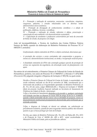 Ministério Público do Estado de Pernambuco
                   Promotoria de Justiça de Defesa da Cidadania da Capital



           II – Promoção e realização de seminários, assessorias, consultorias, simpósios,
           congressos, palestras, e estudos relacionados com os diversos ramos
           administrativo-sócio-econômico;
           III – Promoção da divulgação de conhecimentos científicos e a edição de
           publicações, didáticas, técnicas e científicas;
           IV – Promoção e realização de estudos referentes à defesa, preservação e
           conservação do meio ambiente e do desenvolvimento sustentável;
           V – Capacitação de estudantes e professores universitários por meio da concessão
           de bolsas de estudo, de pesquisa e de estágio.

Ante tal incompatibilidade, a Técnica de Auditoria das Contas Públicas Patrícia
Santoro de Mello, quando da elaboração do Relatório Preliminar do Processo TC nº
0403276-7, assinalou:

           Confrontando o objeto estatutário do IPSA e o objeto contratual, observamos que:

       −   A prestação dos serviços a serem contratados não compreendem a pesquisa, o
           ensino ou o desenvolvimento institucional, ou ainda, a recuperação social do preso;

       −   A finalidade estatutária do IPSA não contempla qualquer parcela da prestação de
           serviço nos segmentos da engenharia, da articulação social, do planejamento e do
           apoio.

Na esteira de tal entendimento, a Primeira Câmara do Tribunal de Contas do Estado de
Pernambuco, proferiu, nos autos do Processo TC nº 0403276-7, a Decisão nº 1.474/2006
(Documento 09), julgando irregular a Dispensa de Licitação nº 003/04, na qual consta:

           Decidiu a Primeira Câmara do Tribunal de Contas do Estado, à unanimidade, em
           sessão ordinária realizada no dia 09 de novembro de 2006, considerando que o
           interessado não justificou as irregularidades apontadas no Relatório Preliminar, às
           fls. 76 a 82 dos autos, julgar IRREGULAR a Dispensa de Licitação nº 003/04
           objeto da presente Auditoria Especial realizada na Secretaria de Saneamento da
           Prefeitura da Cidade do Recife, e determinar:
           1-Que a Secretaria de Saneamento abstenha-se de proceder a qualquer contratação
           sem licitação com base no disposto no inciso XIII do artigo 24 da Lei nº 8.666/93,
           quando o objeto pretendido não for conexo com as atividades de pesquisa, ensino ou
           desenvolvimento institucional precipuamente desenvolvidas pela instituição que se
           pretenda contratar;

           2-Que a dispensa de licitação só deverá ser adotada, em substituição ao
           procedimento licitatório, quando for para resguardar interesse público tão relevante
           quanto os que se busca proteger por meio da licitação.

           Por fim, que cópias do Relatório Preliminar (fls. 76 a 82), da Defesa (fls. 95 a 107)
           e da Proposta de Voto nº 042/06 (fls. 403 a 407) sejam encaminhadas ao
           Ministério Público do Estado, para as providências cabíveis.




   Rua 1º de Março nº 100 – Santo Antonio – Recife/PE – CEP: 50010-070 – Fone (81) 3182-7265
                                             4 de 15
 