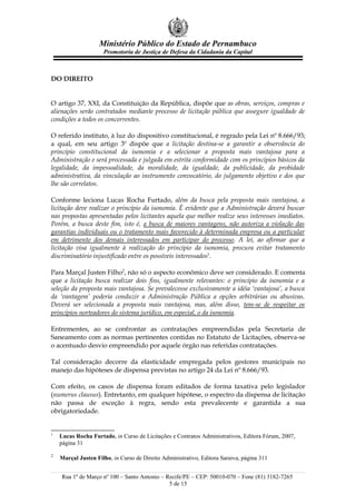 Ministério Público do Estado de Pernambuco
                     Promotoria de Justiça de Defesa da Cidadania da Capital



DO DIREITO


O artigo 37, XXI, da Constituição da República, dispõe que as obras, serviços, compras e
alienações serão contratados mediante processo de licitação pública que assegure igualdade de
condições a todos os concorrentes.

O referido instituto, à luz do dispositivo constitucional, é regrado pela Lei nº 8.666/93;
a qual, em seu artigo 3º dispõe que a licitação destina-se a garantir a observância do
princípio constitucional da isonomia e a selecionar a proposta mais vantajosa para a
Administração e será processada e julgada em estrita conformidade com os princípios básicos da
legalidade, da impessoalidade, da moralidade, da igualdade, da publicidade, da probidade
administrativa, da vinculação ao instrumento convocatório, do julgamento objetivo e dos que
lhe são correlatos.

Conforme leciona Lucas Rocha Furtado, além da busca pela proposta mais vantajosa, a
licitação deve realizar o princípio da isonomia. É evidente que a Administração deverá buscar
nas propostas apresentadas pelos licitantes aquela que melhor realize seus interesses imediatos.
Porém, a busca deste fim, isto é, a busca de maiores vantagens, não autoriza a violação das
garantias individuais ou o tratamento mais favorecido à determinada empresa ou a particular
em detrimento dos demais interessados em participar do processo. A lei, ao afirmar que a
licitação visa igualmente à realização do princípio da isonomia, procura evitar tratamento
discriminatório injustificado entre os possíveis interessados1.

Para Marçal Justen Filho2, não só o aspecto econômico deve ser considerado. E comenta
que a licitação busca realizar dois fins, igualmente relevantes: o princípio da isonomia e a
seleção da proposta mais vantajosa. Se prevalecesse exclusivamente a idéia ‘vantajosa’, a busca
da ‘vantagem’ poderia conduzir a Administração Pública a opções arbitrárias ou abusivas.
Deverá ser selecionada a proposta mais vantajosa, mas, além disso, tem-se de respeitar os
princípios norteadores do sistema jurídico, em especial, o da isonomia.

Entrementes, ao se confrontar as contratações empreendidas pela Secretaria de
Saneamento com as normas pertinentes contidas no Estatuto de Licitações, observa-se
o acentuado desvio empreendido por aquele órgão nas referidas contratações.

Tal consideração decorre da elasticidade empregada pelos gestores municipais no
manejo das hipóteses de dispensa previstas no artigo 24 da Lei nº 8.666/93.

Com efeito, os casos de dispensa foram editados de forma taxativa pelo legislador
(numerus clausus). Entretanto, em qualquer hipótese, o espectro da dispensa de licitação
não passa de exceção à regra, sendo esta prevalecente e garantida a sua
obrigatoriedade.


1
    Lucas Rocha Furtado, in Curso de Licitações e Contratos Administrativos, Editora Fórum, 2007,
    página 31

2
    Marçal Justen Filho, in Curso de Direito Administrativo, Editora Saraiva, página 311


    Rua 1º de Março nº 100 – Santo Antonio – Recife/PE – CEP: 50010-070 – Fone (81) 3182-7265
                                              5 de 15
 
