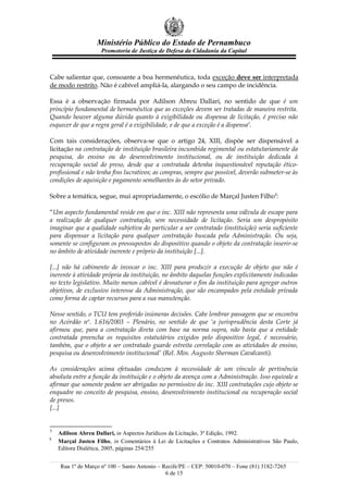 Ministério Público do Estado de Pernambuco
                    Promotoria de Justiça de Defesa da Cidadania da Capital



Cabe salientar que, consoante a boa hermenêutica, toda exceção deve ser interpretada
de modo restrito. Não é cabível ampliá-la, alargando o seu campo de incidência.

Essa é a observação firmada por Adilson Abreu Dallari, no sentido de que é um
princípio fundamental de hermenêutica que as exceções devem ser tratadas de maneira restrita.
Quando houver alguma dúvida quanto à exigibilidade ou dispensa de licitação, é preciso não
esquecer de que a regra geral é a exigibilidade, e de que a exceção é a dispensa3.

Com tais considerações, observa-se que o artigo 24, XIII, dispõe ser dispensável a
licitação na contratação de instituição brasileira incumbida regimental ou estatutariamente da
pesquisa, do ensino ou do desenvolvimento institucional, ou de instituição dedicada à
recuperação social do preso, desde que a contratada detenha inquestionável reputação ético-
profissional e não tenha fins lucrativos; as compras, sempre que possível, deverão submeter-se às
condições de aquisição e pagamento semelhantes às do setor privado.

Sobre a temática, segue, mui apropriadamente, o escólio de Marçal Justen Filho4:

“Um aspecto fundamental reside em que o inc. XIII não representa uma válvula de escape para
a realização de qualquer contratação, sem necessidade de licitação. Seria um despropósito
imaginar que a qualidade subjetiva do particular a ser contratado (instituição) seria suficiente
para dispensar a licitação para qualquer contratação buscada pela Administração. Ou seja,
somente se configuram os pressupostos do dispositivo quando o objeto da contratação inserir-se
no âmbito de atividade inerente e próprio da instituição [...].

[...] não há cabimento de invocar o inc. XIII para produzir a execução de objeto que não é
inerente à atividade própria da instituição, no âmbito daquelas funções explicitamente indicadas
no texto legislativo. Muito menos cabível é desnaturar o fim da instituição para agregar outros
objetivos, de exclusivo interesse da Administração, que são encampados pela entidade privada
como forma de captar recursos para a sua manutenção.

Nesse sentido, o TCU tem proferido inúmeras decisões. Cabe lembrar passagem que se encontra
no Acórdão nº. 1.616/2003 – Plenário, no sentido de que ‘a jurisprudência desta Corte já
afirmou que, para a contratação direta com base na norma supra, não basta que a entidade
contratada preencha os requisitos estatutários exigidos pelo dispositivo legal, é necessário,
também, que o objeto a ser contratado guarde estreita correlação com as atividades de ensino,
pesquisa ou desenvolvimento institucional’ (Rel. Min. Augusto Sherman Cavalcanti).

As considerações acima efetuadas conduzem à necessidade de um vínculo de pertinência
absoluta entre a função da instituição e o objeto da avença com a Administração. Isso equivale a
afirmar que somente podem ser abrigadas no permissivo do inc. XIII contratações cujo objeto se
enquadre no conceito de pesquisa, ensino, desenvolvimento institucional ou recuperação social
de presos.
[...]


3
    Adilson Abreu Dallari, in Aspectos Jurídicos da Licitação, 3ª Edição, 1992.
4
    Marçal Justen Filho, in Comentários à Lei de Licitações e Contratos Administrativos São Paulo,
    Editora Dialética, 2005, páginas 254/255


    Rua 1º de Março nº 100 – Santo Antonio – Recife/PE – CEP: 50010-070 – Fone (81) 3182-7265
                                              6 de 15
 