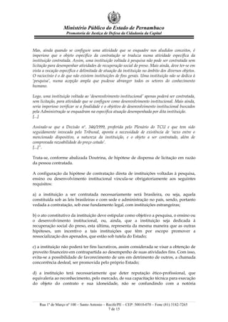 Ministério Público do Estado de Pernambuco
                    Promotoria de Justiça de Defesa da Cidadania da Capital



Mas, ainda quando se configure uma atividade que se enquadre nos aludidos conceitos, é
imperioso que o objeto específico da contratação se traduza numa atividade específica da
instituição contratada. Assim, uma instituição voltada à pesquisa não pode ser contratada sem
licitação para desempenhar atividades de recuperação social do preso. Mais ainda, deve ter-se em
vista a vocação específica e delimitada de atuação da instituição no âmbito dos diversos objetos.
O raciocínio é o de que não existem instituições de fins gerais. Uma instituição não se dedica à
‘pesquisa’, numa acepção ampla que pudesse abranger todos os setores do conhecimento
humano.

Logo, uma instituição voltada ao ‘desenvolvimento institucional’ apenas poderá ser contratada,
sem licitação, para atividade que se configure como desenvolvimento institucional. Mais ainda,
seria imperioso verificar se a finalidade e o objetivo de desenvolvimento institucional buscados
pela Administração se enquadram na específica atuação desempenhada por dita instituição.
[...]

Assinale-se que a Decisão nº. 346/1999, proferida pelo Plenário do TCU e que tem sido
seguidamente invocada pelo Tribunal, aponta a necessidade de existência de ‘nexo entre o
mencionado dispositivo, a natureza da instituição, e o objeto a ser contratado, além de
comprovada razoabilidade do preço cotado’.
[...]”.

Trata-se, conforme abalizada Doutrina, de hipótese de dispensa de licitação em razão
da pessoa contratada.

A configuração da hipótese de contratação direta de instituições voltadas à pesquisa,
ensino ou desenvolvimento institucional vincula-se obrigatoriamente aos seguintes
requisitos:

a) a instituição a ser contratada necessariamente será brasileira, ou seja, aquela
constituída sob as leis brasileiras e com sede e administração no país, sendo, portanto
vedada a contratação, sob esse fundamento legal, com instituições estrangeiras;

b) o ato constitutivo da instituição deve estipular como objetivo a pesquisa, o ensino ou
o desenvolvimento institucional, ou, ainda, que a instituição seja dedicada à
recuperação social do preso, esta última, representa da mesma maneira que as outras
hipóteses, um incentivo a tais instituições que têm por escopo promover a
ressocialização dos apenados, que estão sob tutela do Estado;

c) a instituição não poderá ter fins lucrativos, assim considerada se visar a obtenção de
proveito financeiro em contrapartida ao desempenho de suas atividades fins. Com isso,
evita-se a possibilidade de favorecimento de uns em detrimento de outros, a chamada
concorrência desleal, ser promovida pelo próprio Estado;

d) a instituição terá necessariamente que deter reputação ético-profissional, que
equivaleria ao reconhecimento, pelo mercado, de sua capacitação técnica para execução
do objeto do contrato e sua idoneidade, não se confundindo com a notória



    Rua 1º de Março nº 100 – Santo Antonio – Recife/PE – CEP: 50010-070 – Fone (81) 3182-7265
                                              7 de 15
 
