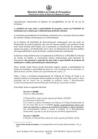 Ministério Público do Estado de Pernambuco
                      Promotoria de Justiça de Defesa da Cidadania da Capital



especialização, mencionada na hipótese de inexigibilidade do art. 25, da Lei de
Licitações;

e) existência de nexo entre a especialidade de pesquisa, ensino ou finalidade da
instituição com o objeto que a Administração pretende contratar;

f) vinculação personalíssima da instituição contratada com a execução direta do objeto
do contrato, vedada a terceirização ou a subcontratação;

g) na hipótese da finalidade de desenvolvimento institucional, este não pode ser
interpretado de maneira genérica, mas, sim, de interesse público, que promova o bem
estar social tutelado pelo Estado, não se prestando ao atendimento da satisfação de
apenas um grupo a ser beneficiado, isto é, deve ser indissociável do interesse público
sob responsabilidade e dever do Estado, constitucionalmente estabelecido.

Conforme consta também entre os fundamentos da Decisão nº 1.474/2006 do Tribunal
de Contas do Estado, as contratações diretas empreendidas pela Secretaria de
Saneamento não possuem o requisito do nexo entre a especialidade de pesquisa da
instituição e o objeto pretendido pela Administração.

Nesse sentido, Jorge Ulisses Jacoby Fernandes registra, quanto à aplicabilidade da
norma em destaque, a necessidade de buscar-se "uma correlação entre as instituições e o
objeto do futuro contrato, embora a Lei expressamente não o exija (...)"5.

Sobre o tema, a orientação jurisprudencial do Tribunal de Contas da União é no
sentido contrário à contratação direta fundada no artigo 24, inciso XIII, quando o objeto
pretendido não for conexo com as atividades de pesquisas, ensino e desenvolvimento
institucional precipuamente desenvolvidas pela instituição que se pretenda contratar.

Com efeito, temos as seguintes Decisões:

              Decisão nº 30/2000
              Processo nº 000.728/1998-5

              O Tribunal Pleno, ante as razões expostas pelo Relator, DECIDE:
              8.2. determinar ao INSS que:
              8.2.1. limite-se a efetuar contratações com dispensa de licitação fundamentada no
              art. 24, inciso XIII, da Lei nº 8.666/93 quando, comprovadamente, houver nexo
              entre esse dispositivo, a natureza da instituição contratada e o objeto contratual,
              este necessariamente relativo a ensino, a pesquisa ou a desenvolvimento
              institucional, o que não é o caso de serviços de consultoria organizacional;

              Decisão nº 346/1999
              8. Decisão: O Tribunal Pleno, diante das razões expostas pelo Relator, decide:


5
    Jorge Ulisses Jacoby Fernandes, in Contratação Direta sem Licitação, Brasília Jurídica, 1ª ed., p.
    225


    Rua 1º de Março nº 100 – Santo Antonio – Recife/PE – CEP: 50010-070 – Fone (81) 3182-7265
                                              8 de 15
 