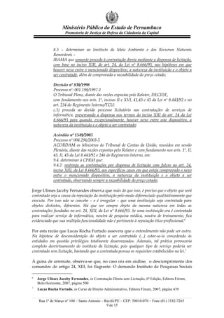 Ministério Público do Estado de Pernambuco
                     Promotoria de Justiça de Defesa da Cidadania da Capital



              8.3 – determinar ao Instituto do Meio Ambiente e dos Recursos Naturais
              Renováveis –
              IBAMA que somente proceda à contratação direta mediante a dispensa de licitação,
              com base no inciso XIII, do art. 24, da Lei nº 8.666/93, nas hipóteses em que
              houver nexo entre o mencionado dispositivo, a natureza da instituição e o objeto a
              ser contratado, além de comprovada a razoabilidade do preço cotado;

              Decisão nº 830/1998
              Processo nº: 001.198/1997-1
              O Tribunal Pleno, diante das razões expostas pelo Relator, DECIDE,
              com fundamento nos arts. 1º, incisos II e XVI, 41,43 e 45 da Lei nº 8.443/92 e no
              art. 234 do Regimento Interno/TCU:
              c.1) proceda ao devido processo licitatório nas contratações de serviços de
              informática, preservando a dispensa nos termos do inciso XIII do art. 24 da Lei
              8.666/93 para quando, excepcionalmente, houver nexo entre este dispositivo, a
              natureza da instituição e o objeto a ser contratado;

              Acórdão nº 1549/2003
              Processo nº 004.296/2003-5
              ACORDAM os Ministros do Tribunal de Contas da União, reunidos em sessão
              Plenária, diante das razões expostas pelo Relator e com fundamento nos arts. 1º, II,
              43, II, 45 da Lei 8.443/92 e 246 do Regimento Interno, em:
              9.4. determinar à CPRM que:
              9.4.2. restrinja as contratações por dispensa de licitação com fulcro no art. 24,
              inciso XIII, da Lei 8.666/93, aos específicos casos em que esteja comprovado o nexo
              entre o mencionado dispositivo, a natureza da instituição e o objeto a ser
              contratado, observando sempre a razoabilidade do preço cotado;

Jorge Ulisses Jacoby Fernandes observa que mais do que isso, é preciso que o objeto que será
contratado seja a causa da reputação da instituição pelo modo diferenciado qualitativamente que
executa. Por isso não se concebe – e é irregular – que uma instituição seja contratada para
objetos distintos, diferentes. Há que ser sempre objeto da mesma natureza em todas as
contratações fundadas no art. 24, XIII, da Lei nº 8.666/93. Se uma instituição ora é contratada
para realizar serviço de informática, noutra de pesquisa médica, noutra de treinamento, fica
evidenciado que sua múltipla funcionalidade não é pertinente à reputação ético-profissional.6

Por esta razão que Lucas Rocha Furtado assevera que o entendimento não pode ser outro.
Na hipótese de desconsideração do objeto a ser contratado (...) estar-se-ia concedendo às
entidades em questão privilégios totalmente desarrazoados. Ademais, tal prática provocaria
completo desvirtuamento do instituto da licitação, pois qualquer tipo de serviço poderia ser
contratado sem licitação, bastando que a contratada possua os requisitos estabelecidos na lei.7

À guisa de arremate, observa-se que, no caso ora em análise, o descumprimento dos
comandos do artigo 24, XIII, foi flagrante. O demando Instituto de Pesquisas Sociais

6
    Jorge Ulisses Jacoby Fernandes, in Contratação Direta sem Licitação, 6ª Edição, Editora Fórum,
    Belo Horizonte, 2007, página 500
7
    Lucas Rocha Furtado, in Curso de Direito Administrativo, Editora Fórum, 2007, página 439


    Rua 1º de Março nº 100 – Santo Antonio – Recife/PE – CEP: 50010-070 – Fone (81) 3182-7265
                                              9 de 15
 
