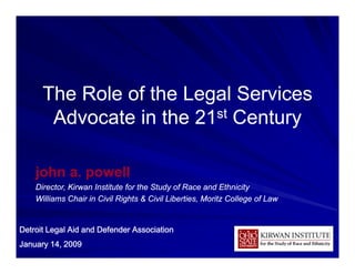 The Role of the Legal Services
       Advocate in the 21 st Century



    john a. powell
    Director,
    Director Kirwan Institute for the Study of Race and Ethnicity
    Williams Chair in Civil Rights & Civil Liberties, Moritz College of Law


Detroit Legal Aid and Defender Association
January 14, 2009                                                              1
 