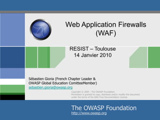 RESIST – Toulouse 14 Janvier 2010 Web Application Firewalls (WAF) Sébastien Gioria (French Chapter Leader & OWASP Global Education ComitteeMember)sebastien.gioria@owasp.org Copyright © 2009 - The OWASP Foundation Permission is granted to copy, distribute and/or modify this document under the terms of the GNU Free Documentation License. The OWASP Foundation http://www.owasp.org 