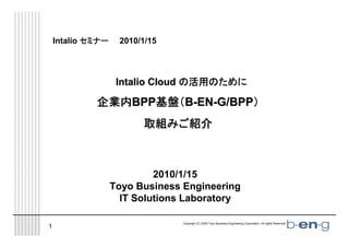 Intalio セミナー    2010/1/15




                                   活用のために
                    Intalio Cloud の活用のために

             企業内BPP基盤（B-EN-G/BPP）
                   基盤（
                         取組みご紹介
                         取組みご紹介
                           みご



                            2010/1/15
                   Toyo Business Engineering
                     IT Solutions Laboratory

                                 Copyright (C) 2009 Toyo Business Engineering Corporation. All rights Reserved.   1
1
 