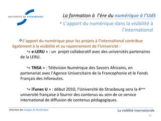 Direction des  Usages du Numérique L’apport du numérique pour les projets à l’international contribue également à la visibilité et au rayonnement de l’Université : «  e-LERU  » : un  projet collaboratif avec des universités partenaires de la LERU. «  TNSA  » : Télévision Numérique des Savoirs Africains, en partenariat avec l’Agence Universitaire de la Francophonie et le Fonds Français des Inforoutes. «  iTunes U  » : début 2010, l’Université de Strasbourg sera la 4 ème  université française à fournir des contenus au sein de ce service international de diffusion de contenus pédagogiques. La formation à  l’ère du  numérique à l’UdS L’apport du numérique dans la visibilité à l’international La visibilité internationale 