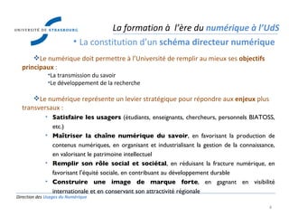 Direction des  Usages du Numérique Le numérique doit permettre à l’Université de remplir au mieux ses  objectifs principaux  : La transmission du savoir Le développement de la recherche Le numérique représente un levier stratégique pour répondre aux  enjeux  plus transversaux : Satisfaire les usagers  (étudiants, enseignants, chercheurs, personnels BIATOSS, etc.) Ma îtriser la chaîne numérique du savoir , en favorisant la production de contenus numériques, en organisant et industrialisant la gestion de la connaissance, en valorisant le patrimoine intellectuel Remplir son r ôle social et sociétal , en réduisant la fracture numérique, en favorisant l’équité sociale, en contribuant au développement durable Construire une image de marque forte , en gagnant en visibilité internationale et en conservant son attractivité régionale La formation à  l’ère du  numérique à l’UdS La constitution d’un  schéma directeur numérique 