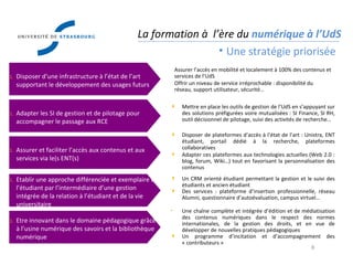 Direction des  Usages du Numérique La formation à  l’ère du  numérique à l’UdS Une stratégie priorisée Assurer l’accès en mobilité et localement à 100% des contenus et services de l’UdS Offrir un niveau de service irréprochable : disponibilité du réseau, support utilisateur, sécurité… Mettre en place les outils de gestion de l’UdS en s’appuyant sur des solutions préfigurées voire mutualisées : SI Finance, SI RH, outil décisionnel de pilotage, suivi des activités de recherche… Disposer de plateformes d’accès à l’état de l’art : Unistra, ENT étudiant, portail dédié à la recherche, plateformes collaboratives Adapter ces plateformes aux technologies actuelles (Web 2.0 : blog, forum, Wiki…) tout en favorisant la personnalisation des contenus Un CRM orienté étudiant permettant la gestion et le suivi des étudiants et ancien étudiant Des services : plateforme d’insertion professionnelle, réseau Alumni, questionnaire d’autoévaluation, campus virtuel… Une chaîne complète et intégrée d’édition et de médiatisation des contenus numériques dans le respect des normes internationales, de la gestion des droits, et en vue de développer de nouvelles pratiques pédagogiques Un programme d’incitation et d’accompagnement des « contributeurs » Disposer d’une infrastructure à l’état de l’art supportant le développement des usages futurs Adapter les SI de gestion et de pilotage pour accompagner le passage aux RCE Assurer et faciliter l’accès aux contenus et aux services via le(s ENT(s) Etablir une approche différenciée et exemplaire de l’étudiant par l’intermédiaire d’une gestion intégrée de la relation à l’étudiant et de la vie universitaire Etre innovant dans le domaine pédagogique grâce à l’usine numérique des savoirs et la bibliothèque numérique 