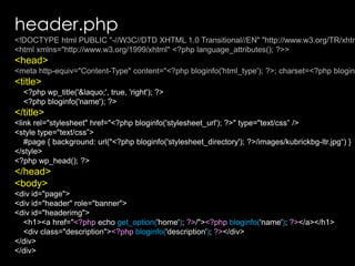 header.php<!DOCTYPE html PUBLIC "-//W3C//DTD XHTML 1.0 Transitional//EN" "http://www.w3.org/TR/xhtml1/DTD/xhtml1-transitional.dtd"><html xmlns="http://www.w3.org/1999/xhtml" <?phplanguage_attributes(); ?>><head><meta http-equiv="Content-Type" content="<?phpbloginfo('html_type'); ?>; charset=<?phpbloginfo('charset'); ?>" /><title>    <?phpwp_title('&laquo;', true, 'right'); ?>    <?phpbloginfo('name'); ?></title><link rel="stylesheet" href="<?phpbloginfo('stylesheet_url'); ?>" type="text/css” /><style type="text/css”>    #page { background: url("<?phpbloginfo('stylesheet_directory'); ?>/images/kubrickbg-ltr.jpg“) }</style><?phpwp_head(); ?></head><body><div id="page"><div id="header" role="banner"><div id="headerimg"><h1><a href="<?php echo get_option('home'); ?>/"><?phpbloginfo('name'); ?></a></h1><div class="description"><?phpbloginfo('description'); ?></div></div></div>