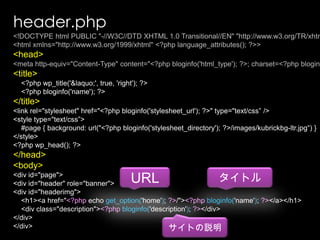 header.php<!DOCTYPE html PUBLIC "-//W3C//DTD XHTML 1.0 Transitional//EN" "http://www.w3.org/TR/xhtml1/DTD/xhtml1-transitional.dtd"><html xmlns="http://www.w3.org/1999/xhtml" <?phplanguage_attributes(); ?>><head><meta http-equiv="Content-Type" content="<?phpbloginfo('html_type'); ?>; charset=<?phpbloginfo('charset'); ?>" /><title>    <?phpwp_title('&laquo;', true, 'right'); ?>    <?phpbloginfo('name'); ?></title><link rel="stylesheet" href="<?phpbloginfo('stylesheet_url'); ?>" type="text/css” /><style type="text/css”>    #page { background: url("<?phpbloginfo('stylesheet_directory'); ?>/images/kubrickbg-ltr.jpg“) }</style><?phpwp_head(); ?></head><body><div id="page"><div id="header" role="banner"><div id="headerimg"><h1><a href="<?php echo get_option('home'); ?>/"><?phpbloginfo('name'); ?></a></h1><div class="description"><?phpbloginfo('description'); ?></div></div></div>URLタイトルサイトの説明
