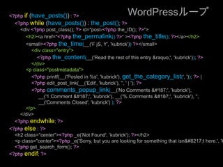 WordPressループ<?phpif (have_posts()) : ?><?phpwhile (have_posts()) : the_post(); ?><div <?phppost_class(); ?> id="post-<?phpthe_ID(); ?>"><h2><a href="<?phpthe_permalink()?>“ ><?phpthe_title(); ?></a></h2><small><?phpthe_time(__('F jS, Y', 'kubrick'))?></small><div class="entry"><?phpthe_content(__('Read the rest of this entry &raquo;', 'kubrick')); ?></div><p class="postmetadata"><?phpprintf(__('Posted in %s', 'kubrick'), get_the_category_list(', ')); ?> | <?phpedit_post_link(__('Edit', 'kubrick'), '', ' | '); ?> <?phpcomments_popup_link(__('No Comments »', 'kubrick'), __('1 Comment »', 'kubrick'), __('% Comments »', 'kubrick'), '',__('Comments Closed', 'kubrick') ); ?></p></div><?phpendwhile; ?><?phpelse : ?><h2 class="center"><?php _e('Not Found', 'kubrick'); ?></h2><p class="center"><?php _e('Sorry, but you are looking for something that isn’t here.', 'kubrick'); ?></p><?phpget_search_form(); ?><?phpendif; ?>