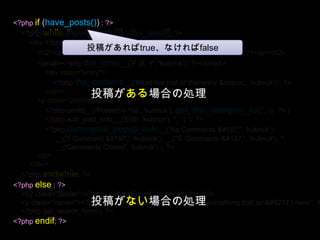 <?phpif (have_posts()) : ?><?phpwhile (have_posts()) : the_post(); ?><div <?phppost_class(); ?> id="post-<?phpthe_ID(); ?>"><h2><a href="<?phpthe_permalink()?>“ ><?phpthe_title(); ?></a></h2><small><?phpthe_time(__('F jS, Y', 'kubrick'))?></small><div class="entry"><?phpthe_content(__('Read the rest of this entry &raquo;', 'kubrick')); ?></div><p class="postmetadata"><?phpprintf(__('Posted in %s', 'kubrick'), get_the_category_list(', ')); ?> | <?phpedit_post_link(__('Edit', 'kubrick'), '', ' | '); ?> <?phpcomments_popup_link(__('No Comments »', 'kubrick'), __('1 Comment »', 'kubrick'), __('% Comments »', 'kubrick'), '',__('Comments Closed', 'kubrick') ); ?></p></div><?phpendwhile; ?><?phpelse : ?><h2 class="center"><?php _e('Not Found', 'kubrick'); ?></h2><p class="center"><?php _e('Sorry, but you are looking for something that isn’t here.', 'kubrick'); ?></p><?phpget_search_form(); ?><?phpendif; ?>投稿があればtrue、なければfalse投稿がある場合の処理投稿がない場合の処理
