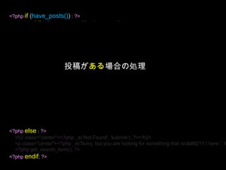 <?phpif (have_posts()) : ?><?phpwhile (have_posts()) : the_post(); ?><div <?phppost_class(); ?> id="post-<?phpthe_ID(); ?>"><h2><a href="<?phpthe_permalink()?>“ ><?phpthe_title(); ?></a></h2><small><?phpthe_time(__('F jS, Y', 'kubrick'))?></small><div class="entry"><?phpthe_content(__('Read the rest of this entry &raquo;', 'kubrick')); ?></div><p class="postmetadata"><?phpprintf(__('Posted in %s', 'kubrick'), get_the_category_list(', ')); ?> | <?phpedit_post_link(__('Edit', 'kubrick'), '', ' | '); ?> <?phpcomments_popup_link(__('No Comments »', 'kubrick'), __('1 Comment »', 'kubrick'), __('% Comments »', 'kubrick'), '',__('Comments Closed', 'kubrick') ); ?></p></div><?phpendwhile; ?><?phpelse : ?><h2 class="center"><?php _e('Not Found', 'kubrick'); ?></h2><p class="center"><?php _e('Sorry, but you are looking for something that isn’t here.', 'kubrick'); ?></p><?phpget_search_form(); ?><?phpendif; ?>投稿がある場合の処理