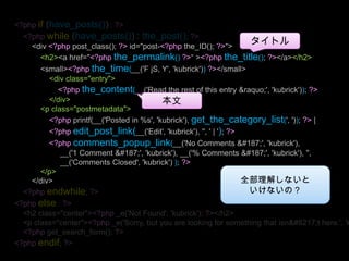 <?phpif (have_posts()) : ?><?phpwhile (have_posts()) : the_post(); ?><div <?phppost_class(); ?> id="post-<?phpthe_ID(); ?>"><h2><a href="<?phpthe_permalink()?>“ ><?phpthe_title(); ?></a></h2><small><?phpthe_time(__('F jS, Y', 'kubrick'))?></small><div class="entry"><?phpthe_content(__('Read the rest of this entry &raquo;', 'kubrick')); ?></div><p class="postmetadata"><?phpprintf(__('Posted in %s', 'kubrick'), get_the_category_list(', ')); ?> | <?phpedit_post_link(__('Edit', 'kubrick'), '', ' | '); ?> <?phpcomments_popup_link(__('No Comments »', 'kubrick'), __('1 Comment »', 'kubrick'), __('% Comments »', 'kubrick'), '',__('Comments Closed', 'kubrick') ); ?></p></div><?phpendwhile; ?><?phpelse : ?><h2 class="center"><?php _e('Not Found', 'kubrick'); ?></h2><p class="center"><?php _e('Sorry, but you are looking for something that isn’t here.', 'kubrick'); ?></p><?phpget_search_form(); ?><?phpendif; ?>タイトル本文全部理解しないといけないの？