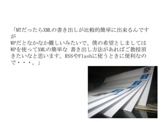 「MTだったらXMLの書き出しが比較的簡単に出来るんですが WPだとなかなか難しいみたいで、僕の希望としましてはWPを使ってXMLの簡単な 書き出し方法があればご教授頂きたいなと思います。RSSやFlashに使うときに便利なので・・・。」 
