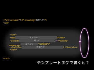 <?php/*Template Name: XmlForFlash*/?><?php header('Content-Type: text/xml; charset='.get_option('blog_charset'), true); ?><?php echo '<?xml version="1.0" encoding="'.get_option('blog_charset').'"?'.‘>’; ?><root><?phpquery_posts("posts_per_page=5"); ?><?phpif (have_posts()) : ?><?phpwhile (have_posts()) : the_post(); ?><item><title><![CDATA[<?php echo the_title_rss(); ?>]]></title><pubdate><?php echo the_time('Y-m-d H:i:s’); ?></pubdate><?phpthe_category_rss(); ?><description><![CDATA[<?phpthe_content_rss(); ?>]]></description></item><?phpendwhile; ?><?phpendif; ?></root><?xml version="1.0" encoding=“UTF-8” ?>タイトル時  刻<category></category>カテゴリ本文内容テンプレートタグで書くと？
