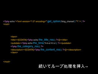 <?php/*Template Name: XmlForFlash*/?><?php header('Content-Type: text/xml; charset='.get_option('blog_charset'), true); ?><?php echo '<?xml version="1.0" encoding="'.get_option('blog_charset').'"?'.‘>’; ?><root><?phpquery_posts("posts_per_page=5"); ?><?phpif (have_posts()) : ?><?phpwhile (have_posts()) : the_post(); ?><item><title><![CDATA[<?php echo the_title_rss(); ?>]]></title><pubdate><?php echo the_time('Y-m-d H:i:s’); ?></pubdate><?phpthe_category_rss(); ?><description><![CDATA[<?phpthe_content_rss(); ?>]]></description></item><?phpendwhile; ?><?phpendif; ?></root>続いてループ処理を挿入->