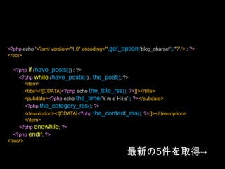 <?php/*Template Name: XmlForFlash*/?><?php header('Content-Type: text/xml; charset='.get_option('blog_charset'), true); ?><?php echo '<?xml version="1.0" encoding="'.get_option('blog_charset').'"?'.‘>’; ?><root><?phpquery_posts("posts_per_page=5"); ?><?phpif (have_posts()) : ?><?phpwhile (have_posts()) : the_post(); ?><item><title><![CDATA[<?php echo the_title_rss(); ?>]]></title><pubdate><?php echo the_time('Y-m-d H:i:s’); ?></pubdate><?phpthe_category_rss(); ?><description><![CDATA[<?phpthe_content_rss(); ?>]]></description></item><?phpendwhile; ?><?phpendif; ?></root>最新の5件を取得->