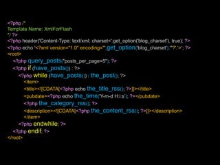 <?php/*Template Name: XmlForFlash*/?><?php header('Content-Type: text/xml; charset='.get_option('blog_charset'), true); ?><?php echo '<?xml version="1.0" encoding="'.get_option('blog_charset').'"?'.‘>’; ?><root><?phpquery_posts("posts_per_page=5"); ?><?phpif (have_posts()) : ?><?phpwhile (have_posts()) : the_post(); ?><item><title><![CDATA[<?php echo the_title_rss(); ?>]]></title><pubdate><?php echo the_time('Y-m-d H:i:s’); ?></pubdate><?phpthe_category_rss(); ?><description><![CDATA[<?phpthe_content_rss(); ?>]]></description></item><?phpendwhile; ?><?phpendif; ?></root>