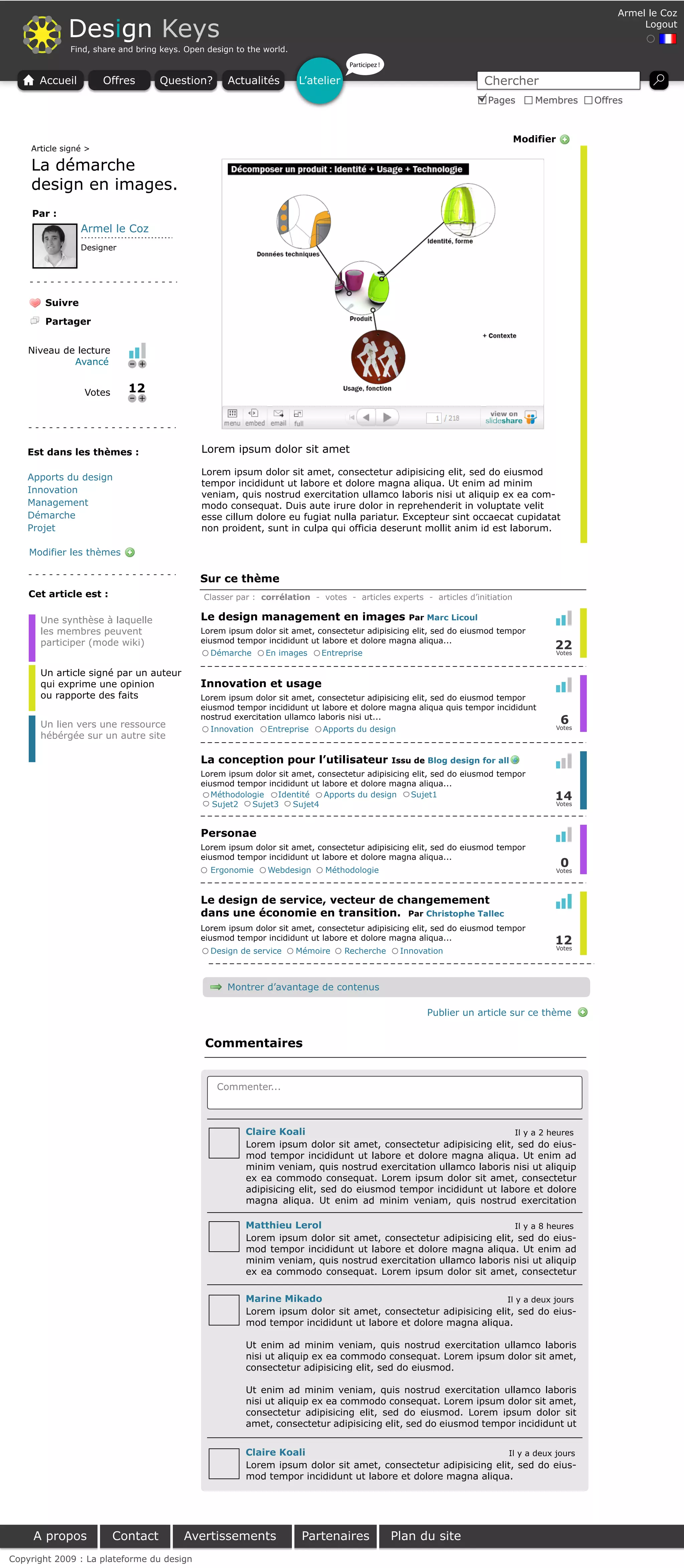 Armel le Coz

             Design Keys                                                                                                                                    Logout

              Find, share and bring keys. Open design to the world.
                                                                                   Participez !

      Accueil         Offres       Question?        Actualités        L’atelier                                        Chercher
                                                                                                                        Pages       Membres        Offres



                                                                                                                                Modifier
    Article signé >

    La démarche
    design en images.
     Par :
                Armel le Coz
                Designer




       Suivre

       Partager


    Niveau de lecture
             Avancé            +


                 Votes      12
                               +




    Est dans les thèmes :                    Lorem ipsum dolor sit amet

                                             Lorem ipsum dolor sit amet, consectetur adipisicing elit, sed do eiusmod
    Apports du design
                                             tempor incididunt ut labore et dolore magna aliqua. Ut enim ad minim
    Innovation                               veniam, quis nostrud exercitation ullamco laboris nisi ut aliquip ex ea com-
    Management                               modo consequat. Duis aute irure dolor in reprehenderit in voluptate velit
    Démarche                                 esse cillum dolore eu fugiat nulla pariatur. Excepteur sint occaecat cupidatat
    Projet                                   non proident, sunt in culpa qui officia deserunt mollit anim id est laborum.

    Modifier les thèmes

                                             Sur ce thème
    Cet article est :                         Classer par : corrélation - votes - articles experts - articles d’initiation

      Une synthèse à laquelle                Le design management en images                          Par Marc Licoul
      les membres peuvent                    Lorem ipsum dolor sit amet, consectetur adipisicing elit, sed do eiusmod tempor
      participer (mode wiki)                 eiusmod tempor incididunt ut labore et dolore magna aliqua...
                                                                                                                                       22
                                                Démarche     En images     Entreprise                                                  Votes


      Un article signé par un auteur
      qui exprime une opinion                Innovation et usage
      ou rapporte des faits                  Lorem ipsum dolor sit amet, consectetur adipisicing elit, sed do eiusmod tempor
                                             eiusmod tempor incididunt ut labore et dolore magna aliqua quis tempor incididunt

      Un lien vers une ressource
                                             nostrud exercitation ullamco laboris nisi ut...
                                                                                                                                            6
                                                Innovation    Entreprise   Apports du design                                               Votes
      hébérgée sur un autre site

                                             La conception pour l’utilisateur                     Issu de Blog design for all
                                             Lorem ipsum dolor sit amet, consectetur adipisicing elit, sed do eiusmod tempor
                                             eiusmod tempor incididunt ut labore et dolore magna aliqua...
                                                Méthodologie   Identité    Apports du design     Sujet1                                14
                                                Sujet2   Sujet3    Sujet4                                                              Votes




                                             Personae
                                             Lorem ipsum dolor sit amet, consectetur adipisicing elit, sed do eiusmod tempor
                                             eiusmod tempor incididunt ut labore et dolore magna aliqua...
                                                Ergonomie     Webdesign    Méthodologie
                                                                                                                                            0
                                                                                                                                           Votes




                                             Le design de service, vecteur de changemement
                                             dans une économie en transition. Par Christophe Tallec
                                             Lorem ipsum dolor sit amet, consectetur adipisicing elit, sed do eiusmod tempor
                                             eiusmod tempor incididunt ut labore et dolore magna aliqua...                             12
                                                                                                                                       Votes
                                                Design de service     Mémoire     Recherche        Innovation



                                                    Montrer d’avantage de contenus

                                                                                                          Publier un article sur ce thème


                                              Commentaires


                                                 Commenter...



                                                        Claire Koali                                             Il y a 2 heures
                                                        Lorem ipsum dolor sit amet, consectetur adipisicing elit, sed do eius-
                                                        mod tempor incididunt ut labore et dolore magna aliqua. Ut enim ad
                                                        minim veniam, quis nostrud exercitation ullamco laboris nisi ut aliquip
                                                        ex ea commodo consequat. Lorem ipsum dolor sit amet, consectetur
                                                        adipisicing elit, sed do eiusmod tempor incididunt ut labore et dolore
                                                        magna aliqua. Ut enim ad minim veniam, quis nostrud exercitation

                                                        Matthieu Lerol                                           Il y a 8 heures
                                                        Lorem ipsum dolor sit amet, consectetur adipisicing elit, sed do eius-
                                                        mod tempor incididunt ut labore et dolore magna aliqua. Ut enim ad
                                                        minim veniam, quis nostrud exercitation ullamco laboris nisi ut aliquip
                                                        ex ea commodo consequat. Lorem ipsum dolor sit amet, consectetur

                                                        Marine Mikado                                          Il y a deux jours
                                                        Lorem ipsum dolor sit amet, consectetur adipisicing elit, sed do eius-
                                                        mod tempor incididunt ut labore et dolore magna aliqua.

                                                        Ut enim ad minim veniam, quis nostrud exercitation ullamco laboris
                                                        nisi ut aliquip ex ea commodo consequat. Lorem ipsum dolor sit amet,
                                                        consectetur adipisicing elit, sed do eiusmod.

                                                        Ut enim ad minim veniam, quis nostrud exercitation ullamco laboris
                                                        nisi ut aliquip ex ea commodo consequat. Lorem ipsum dolor sit amet,
                                                        consectetur adipisicing elit, sed do eiusmod. Lorem ipsum dolor sit
                                                        amet, consectetur adipisicing elit, sed do eiusmod tempor incididunt ut


                                                        Claire Koali                                            Il y a deux jours
                                                        Lorem ipsum dolor sit amet, consectetur adipisicing elit, sed do eius-
                                                        mod tempor incididunt ut labore et dolore magna aliqua.




     A propos            Contact         Avertissements                Partenaires                Plan du site
Copyright 2009 : La plateforme du design
 