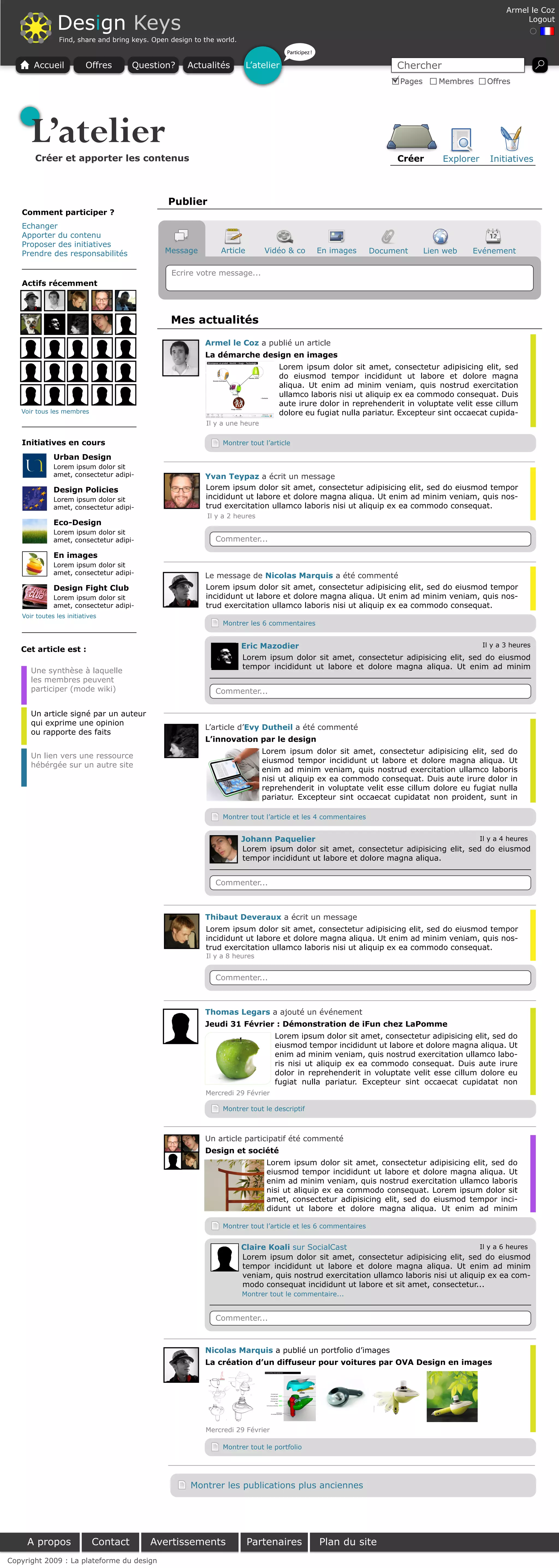 Armel le Coz

               Design Keys                                                                                                                             Logout

                Find, share and bring keys. Open design to the world.
                                                                                      Participez !

       Accueil            Offres      Question?       Actualités          L’atelier                                   Chercher
                                                                                                                       Pages      Membres     Offres




      L’atelier
       Créer et apporter les contenus                                                                                 Créer        Explorer   Initiatives



                                                Publier
   Comment participer ?
   Echanger
   Apporter du contenu
   Proposer des initiatives
   Prendre des responsabilités                 Message          Article       Vidéo & co             En images   Document      Lien web   Evénement

                                                 Ecrire votre message...
   Actifs récemment



                                                 Mes actualités

                                                           Armel le Coz a publié un article
                                                           La démarche design en images
                                                                                  Lorem ipsum dolor sit amet, consectetur adipisicing elit, sed
                                                                                  do eiusmod tempor incididunt ut labore et dolore magna
                                                                                  aliqua. Ut enim ad minim veniam, quis nostrud exercitation
                                                                                  ullamco laboris nisi ut aliquip ex ea commodo consequat. Duis
                                                                                  aute irure dolor in reprehenderit in voluptate velit esse cillum
   Voir tous les membres                                                          dolore eu fugiat nulla pariatur. Excepteur sint occaecat cupida-
                                                           Il y a une heure

   Initiatives en cours                                         Montrer tout l’article

              Urban Design
              Lorem ipsum dolor sit
              amet, consectetur adipi-                     Yvan Teypaz a écrit un message
              Design Policies                              Lorem ipsum dolor sit amet, consectetur adipisicing elit, sed do eiusmod tempor
              Lorem ipsum dolor sit                        incididunt ut labore et dolore magna aliqua. Ut enim ad minim veniam, quis nos-
              amet, consectetur adipi-                     trud exercitation ullamco laboris nisi ut aliquip ex ea commodo consequat.
                                                            Il y a 2 heures
              Eco-Design
              Lorem ipsum dolor sit
              amet, consectetur adipi-                        Commenter...

              En images
              Lorem ipsum dolor sit
              amet, consectetur adipi-                     Le message de Nicolas Marquis a été commenté
              Design Fight Club                            Lorem ipsum dolor sit amet, consectetur adipisicing elit, sed do eiusmod tempor
              Lorem ipsum dolor sit                        incididunt ut labore et dolore magna aliqua. Ut enim ad minim veniam, quis nos-
              amet, consectetur adipi-                     trud exercitation ullamco laboris nisi ut aliquip ex ea commodo consequat.
   Voir toutes les initiatives
                                                                Montrer les 6 commentaires



   Cet article est :                                                    Eric Mazodier                                                Il y a 3 heures
                                                                        Lorem ipsum dolor sit amet, consectetur adipisicing elit, sed do eiusmod
                                                                        tempor incididunt ut labore et dolore magna aliqua. Ut enim ad minim
      Une synthèse à laquelle
      les membres peuvent
      participer (mode wiki)                                  Commenter...

      Un article signé par un auteur
      qui exprime une opinion
                                                           L’article d’Evy Dutheil a été commenté
      ou rapporte des faits
                                                           L’innovation par le design
                                                                              Lorem ipsum dolor sit amet, consectetur adipisicing elit, sed do
      Un lien vers une ressource
                                                                              eiusmod tempor incididunt ut labore et dolore magna aliqua. Ut
      hébérgée sur un autre site
                                                                              enim ad minim veniam, quis nostrud exercitation ullamco laboris
                                                                              nisi ut aliquip ex ea commodo consequat. Duis aute irure dolor in
                                                                              reprehenderit in voluptate velit esse cillum dolore eu fugiat nulla
                                                                              pariatur. Excepteur sint occaecat cupidatat non proident, sunt in

                                                                Montrer tout l’article et les 4 commentaires


                                                                        Johann Paquelier                                             Il y a 4 heures
                                                                        Lorem ipsum dolor sit amet, consectetur adipisicing elit, sed do eiusmod
                                                                        tempor incididunt ut labore et dolore magna aliqua.


                                                              Commenter...



                                                           Thibaut Deveraux a écrit un message
                                                           Lorem ipsum dolor sit amet, consectetur adipisicing elit, sed do eiusmod tempor
                                                           incididunt ut labore et dolore magna aliqua. Ut enim ad minim veniam, quis nos-
                                                           trud exercitation ullamco laboris nisi ut aliquip ex ea commodo consequat.
                                                           Il y a 8 heures


                                                              Commenter...



                                                           Thomas Legars a ajouté un événement
                                                           Jeudi 31 Février : Démonstration de iFun chez LaPomme
                                                                                 Lorem ipsum dolor sit amet, consectetur adipisicing elit, sed do
                                                                                 eiusmod tempor incididunt ut labore et dolore magna aliqua. Ut
                                                                                 enim ad minim veniam, quis nostrud exercitation ullamco labo-
                                                                                 ris nisi ut aliquip ex ea commodo consequat. Duis aute irure
                                                                                 dolor in reprehenderit in voluptate velit esse cillum dolore eu
                                                                                 fugiat nulla pariatur. Excepteur sint occaecat cupidatat non
                                                           Mercredi 29 Février

                                                                Montrer tout le descriptif



                                                           Un article participatif été commenté
                                                           Design et société
                                                                               Lorem ipsum dolor sit amet, consectetur adipisicing elit, sed do
                                                                               eiusmod tempor incididunt ut labore et dolore magna aliqua. Ut
                                                                               enim ad minim veniam, quis nostrud exercitation ullamco laboris
                                                                               nisi ut aliquip ex ea commodo consequat. Lorem ipsum dolor sit
                                                                               amet, consectetur adipisicing elit, sed do eiusmod tempor inci-
                                                                               didunt ut labore et dolore magna aliqua. Ut enim ad minim

                                                                Montrer tout l’article et les 6 commentaires


                                                                        Claire Koali sur SocialCast                                     Il y a 6 heures
                                                                        Lorem ipsum dolor sit amet, consectetur adipisicing elit, sed do eiusmod
                                                                        tempor incididunt ut labore et dolore magna aliqua. Ut enim ad minim
                                                                        veniam, quis nostrud exercitation ullamco laboris nisi ut aliquip ex ea com-
                                                                        modo consequat incididunt ut labore et sit amet, consectetur...
                                                                        Montrer tout le commentaire...


                                                              Commenter...



                                                           Nicolas Marquis a publié un portfolio d’images
                                                           La création d’un diffuseur pour voitures par OVA Design en images




                                                           Mercredi 29 Février

                                                                Montrer tout le portfolio




                                                       Montrer les publications plus anciennes




     A propos               Contact        Avertissements                 Partenaires                Plan du site
Copyright 2009 : La plateforme du design
 