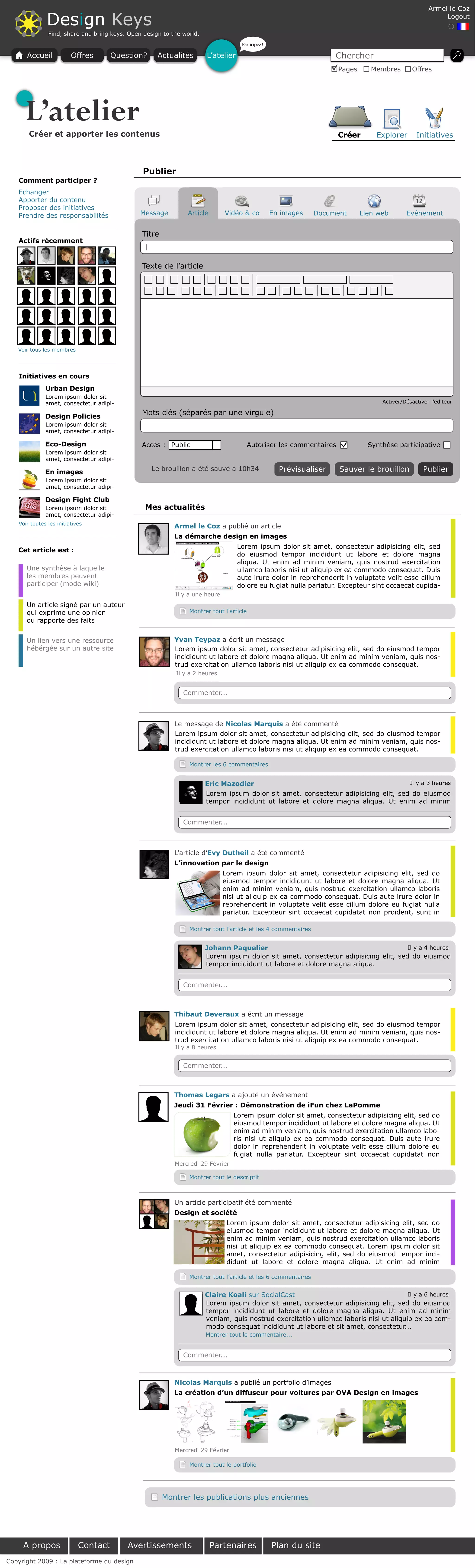 Armel le Coz

              Design Keys                                                                                                                                  Logout

               Find, share and bring keys. Open design to the world.
                                                                                    Participez !

      Accueil            Offres       Question?      Actualités        L’atelier                                     Chercher
                                                                                                                      Pages      Membres       Offres




     L’atelier
       Créer et apporter les contenus                                                                                 Créer       Explorer       Initiatives



                                                Publier
   Comment participer ?
   Echanger
   Apporter du contenu
   Proposer des initiatives
   Prendre des responsabilités                 Message         Article        Vidéo & co           En images   Document       Lien web       Evénement


                                               Titre
   Actifs récemment
                                                |


                                               Texte de l’article




   Voir tous les membres




   Initiatives en cours
              Urban Design
              Lorem ipsum dolor sit
              amet, consectetur adipi-                                                                                              Activer/Désactiver l’éditeur

              Design Policies
                                               Mots clés (séparés par une virgule)
              Lorem ipsum dolor sit
              amet, consectetur adipi-

              Eco-Design                       Accès : Public                            Autoriser les commentaires             Synthèse participative
              Lorem ipsum dolor sit
              amet, consectetur adipi-

              En images
                                                    Le brouillon a été sauvé à 10h34                 Prévisualiser    Sauver le brouillon           Publier
              Lorem ipsum dolor sit
              amet, consectetur adipi-

              Design Fight Club
              Lorem ipsum dolor sit             Mes actualités
              amet, consectetur adipi-
   Voir toutes les initiatives
                                                           Armel le Coz a publié un article
                                                           La démarche design en images
                                                                                   Lorem ipsum dolor sit amet, consectetur adipisicing elit, sed
   Cet article est :
                                                                                   do eiusmod tempor incididunt ut labore et dolore magna
                                                                                   aliqua. Ut enim ad minim veniam, quis nostrud exercitation
      Une synthèse à laquelle                                                      ullamco laboris nisi ut aliquip ex ea commodo consequat. Duis
      les membres peuvent                                                          aute irure dolor in reprehenderit in voluptate velit esse cillum
      participer (mode wiki)                                                       dolore eu fugiat nulla pariatur. Excepteur sint occaecat cupida-
                                                           Il y a une heure
      Un article signé par un auteur
      qui exprime une opinion                                   Montrer tout l’article
      ou rapporte des faits


      Un lien vers une ressource                           Yvan Teypaz a écrit un message
      hébérgée sur un autre site                           Lorem ipsum dolor sit amet, consectetur adipisicing elit, sed do eiusmod tempor
                                                           incididunt ut labore et dolore magna aliqua. Ut enim ad minim veniam, quis nos-
                                                           trud exercitation ullamco laboris nisi ut aliquip ex ea commodo consequat.
                                                           Il y a 2 heures


                                                              Commenter...



                                                           Le message de Nicolas Marquis a été commenté
                                                           Lorem ipsum dolor sit amet, consectetur adipisicing elit, sed do eiusmod tempor
                                                           incididunt ut labore et dolore magna aliqua. Ut enim ad minim veniam, quis nos-
                                                           trud exercitation ullamco laboris nisi ut aliquip ex ea commodo consequat.

                                                                Montrer les 6 commentaires


                                                                       Eric Mazodier                                                Il y a 3 heures
                                                                       Lorem ipsum dolor sit amet, consectetur adipisicing elit, sed do eiusmod
                                                                       tempor incididunt ut labore et dolore magna aliqua. Ut enim ad minim


                                                              Commenter...



                                                           L’article d’Evy Dutheil a été commenté
                                                           L’innovation par le design
                                                                              Lorem ipsum dolor sit amet, consectetur adipisicing elit, sed do
                                                                              eiusmod tempor incididunt ut labore et dolore magna aliqua. Ut
                                                                              enim ad minim veniam, quis nostrud exercitation ullamco laboris
                                                                              nisi ut aliquip ex ea commodo consequat. Duis aute irure dolor in
                                                                              reprehenderit in voluptate velit esse cillum dolore eu fugiat nulla
                                                                              pariatur. Excepteur sint occaecat cupidatat non proident, sunt in

                                                                Montrer tout l’article et les 4 commentaires


                                                                       Johann Paquelier                                             Il y a 4 heures
                                                                       Lorem ipsum dolor sit amet, consectetur adipisicing elit, sed do eiusmod
                                                                       tempor incididunt ut labore et dolore magna aliqua.


                                                              Commenter...



                                                           Thibaut Deveraux a écrit un message
                                                           Lorem ipsum dolor sit amet, consectetur adipisicing elit, sed do eiusmod tempor
                                                           incididunt ut labore et dolore magna aliqua. Ut enim ad minim veniam, quis nos-
                                                           trud exercitation ullamco laboris nisi ut aliquip ex ea commodo consequat.
                                                           Il y a 8 heures


                                                              Commenter...



                                                           Thomas Legars a ajouté un événement
                                                           Jeudi 31 Février : Démonstration de iFun chez LaPomme
                                                                                 Lorem ipsum dolor sit amet, consectetur adipisicing elit, sed do
                                                                                 eiusmod tempor incididunt ut labore et dolore magna aliqua. Ut
                                                                                 enim ad minim veniam, quis nostrud exercitation ullamco labo-
                                                                                 ris nisi ut aliquip ex ea commodo consequat. Duis aute irure
                                                                                 dolor in reprehenderit in voluptate velit esse cillum dolore eu
                                                                                 fugiat nulla pariatur. Excepteur sint occaecat cupidatat non
                                                           Mercredi 29 Février

                                                                Montrer tout le descriptif



                                                           Un article participatif été commenté
                                                           Design et société
                                                                               Lorem ipsum dolor sit amet, consectetur adipisicing elit, sed do
                                                                               eiusmod tempor incididunt ut labore et dolore magna aliqua. Ut
                                                                               enim ad minim veniam, quis nostrud exercitation ullamco laboris
                                                                               nisi ut aliquip ex ea commodo consequat. Lorem ipsum dolor sit
                                                                               amet, consectetur adipisicing elit, sed do eiusmod tempor inci-
                                                                               didunt ut labore et dolore magna aliqua. Ut enim ad minim

                                                                Montrer tout l’article et les 6 commentaires


                                                                       Claire Koali sur SocialCast                                     Il y a 6 heures
                                                                       Lorem ipsum dolor sit amet, consectetur adipisicing elit, sed do eiusmod
                                                                       tempor incididunt ut labore et dolore magna aliqua. Ut enim ad minim
                                                                       veniam, quis nostrud exercitation ullamco laboris nisi ut aliquip ex ea com-
                                                                       modo consequat incididunt ut labore et sit amet, consectetur...
                                                                       Montrer tout le commentaire...


                                                              Commenter...



                                                           Nicolas Marquis a publié un portfolio d’images
                                                           La création d’un diffuseur pour voitures par OVA Design en images




                                                           Mercredi 29 Février

                                                                Montrer tout le portfolio




                                                       Montrer les publications plus anciennes




     A propos               Contact       Avertissements                 Partenaires               Plan du site
Copyright 2009 : La plateforme du design
 