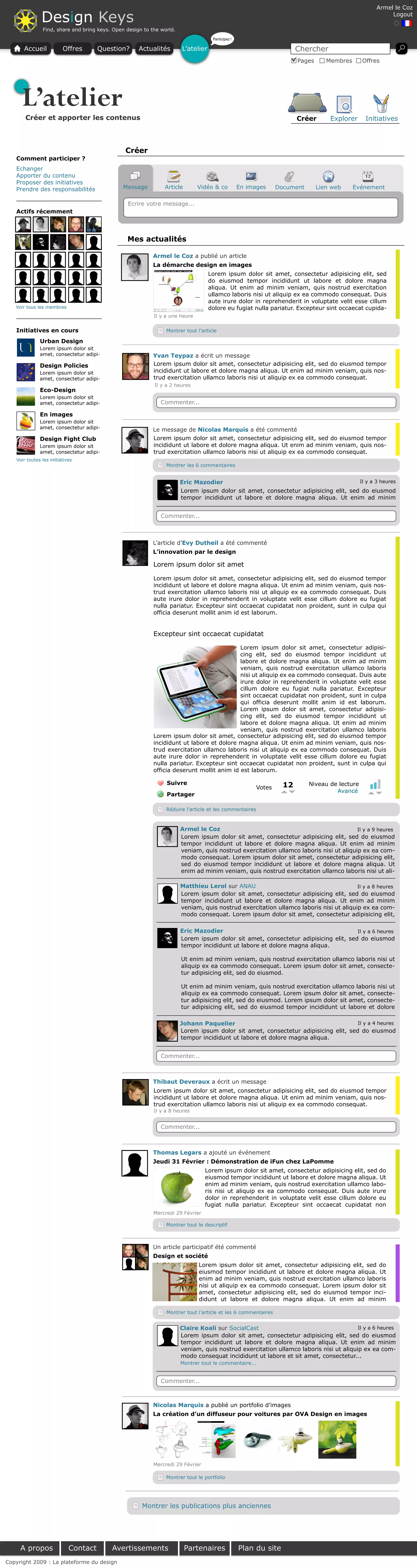 Armel le Coz

               Design Keys                                                                                                                               Logout

               Find, share and bring keys. Open design to the world.
                                                                                    Participez !

      Accueil            Offres       Question?      Actualités        L’atelier                                        Chercher
                                                                                                                        Pages      Membres      Offres




     L’atelier
       Créer et apporter les contenus                                                                                   Créer       Explorer     Initiatives



                                               Créer
   Comment participer ?
   Echanger
   Apporter du contenu
   Proposer des initiatives
   Prendre des responsabilités                 Message         Article        Vidéo & co           En images     Document       Lien web     Evénement

                                                Ecrire votre message...
   Actifs récemment



                                                Mes actualités

                                                           Armel le Coz a publié un article
                                                           La démarche design en images
                                                                                   Lorem ipsum dolor sit amet, consectetur adipisicing elit, sed
                                                                                   do eiusmod tempor incididunt ut labore et dolore magna
                                                                                   aliqua. Ut enim ad minim veniam, quis nostrud exercitation
                                                                                   ullamco laboris nisi ut aliquip ex ea commodo consequat. Duis
                                                                                   aute irure dolor in reprehenderit in voluptate velit esse cillum
   Voir tous les membres                                                           dolore eu fugiat nulla pariatur. Excepteur sint occaecat cupida-
                                                           Il y a une heure

   Initiatives en cours                                         Montrer tout l’article

              Urban Design
              Lorem ipsum dolor sit
              amet, consectetur adipi-                     Yvan Teypaz a écrit un message
              Design Policies                              Lorem ipsum dolor sit amet, consectetur adipisicing elit, sed do eiusmod tempor
              Lorem ipsum dolor sit                        incididunt ut labore et dolore magna aliqua. Ut enim ad minim veniam, quis nos-
              amet, consectetur adipi-                     trud exercitation ullamco laboris nisi ut aliquip ex ea commodo consequat.
                                                           Il y a 2 heures
              Eco-Design
              Lorem ipsum dolor sit
              amet, consectetur adipi-                        Commenter...

              En images
              Lorem ipsum dolor sit
              amet, consectetur adipi-                     Le message de Nicolas Marquis a été commenté
              Design Fight Club                            Lorem ipsum dolor sit amet, consectetur adipisicing elit, sed do eiusmod tempor
              Lorem ipsum dolor sit                        incididunt ut labore et dolore magna aliqua. Ut enim ad minim veniam, quis nos-
              amet, consectetur adipi-                     trud exercitation ullamco laboris nisi ut aliquip ex ea commodo consequat.
   Voir toutes les initiatives
                                                                Montrer les 6 commentaires


                                                                       Eric Mazodier                                                Il y a 3 heures
                                                                       Lorem ipsum dolor sit amet, consectetur adipisicing elit, sed do eiusmod
                                                                       tempor incididunt ut labore et dolore magna aliqua. Ut enim ad minim


                                                              Commenter...



                                                           L’article d’Evy Dutheil a été commenté
                                                           L’innovation par le design

                                                           Lorem ipsum dolor sit amet

                                                           Lorem ipsum dolor sit amet, consectetur adipisicing elit, sed do eiusmod tempor
                                                           incididunt ut labore et dolore magna aliqua. Ut enim ad minim veniam, quis nos-
                                                           trud exercitation ullamco laboris nisi ut aliquip ex ea commodo consequat. Duis
                                                           aute irure dolor in reprehenderit in voluptate velit esse cillum dolore eu fugiat
                                                           nulla pariatur. Excepteur sint occaecat cupidatat non proident, sunt in culpa qui
                                                           officia deserunt mollit anim id est laborum.


                                                           Excepteur sint occaecat cupidatat

                                                                                           Lorem ipsum dolor sit amet, consectetur adipisi-
                                                                                           cing elit, sed do eiusmod tempor incididunt ut
                                                                                           labore et dolore magna aliqua. Ut enim ad minim
                                                                                           veniam, quis nostrud exercitation ullamco laboris
                                                                                           nisi ut aliquip ex ea commodo consequat. Duis aute
                                                                                           irure dolor in reprehenderit in voluptate velit esse
                                                                                           cillum dolore eu fugiat nulla pariatur. Excepteur
                                                                                           sint occaecat cupidatat non proident, sunt in culpa
                                                                                           qui officia deserunt mollit anim id est laborum.
                                                                                           Lorem ipsum dolor sit amet, consectetur adipisi-
                                                                                           cing elit, sed do eiusmod tempor incididunt ut
                                                                                           labore et dolore magna aliqua. Ut enim ad minim
                                                                                           veniam, quis nostrud exercitation ullamco laboris
                                                           Lorem ipsum dolor sit amet, consectetur adipisicing elit, sed do eiusmod tempor
                                                           incididunt ut labore et dolore magna aliqua. Ut enim ad minim veniam, quis nos-
                                                           trud exercitation ullamco laboris nisi ut aliquip ex ea commodo consequat. Duis
                                                           aute irure dolor in reprehenderit in voluptate velit esse cillum dolore eu fugiat
                                                           nulla pariatur. Excepteur sint occaecat cupidatat non proident, sunt in culpa qui
                                                           officia deserunt mollit anim id est laborum.

                                                                Suivre                                             12       Niveau de lecture
                                                                                                         Votes
                                                                                                                                     Avancé
                                                                Partager

                                                                Réduire l’article et les commentaires



                                                                       Armel le Coz                                                    Il y a 9 heures
                                                                       Lorem ipsum dolor sit amet, consectetur adipisicing elit, sed do eiusmod
                                                                       tempor incididunt ut labore et dolore magna aliqua. Ut enim ad minim
                                                                       veniam, quis nostrud exercitation ullamco laboris nisi ut aliquip ex ea com-
                                                                       modo consequat. Lorem ipsum dolor sit amet, consectetur adipisicing elit,
                                                                       sed do eiusmod tempor incididunt ut labore et dolore magna aliqua. Ut
                                                                       enim ad minim veniam, quis nostrud exercitation ullamco laboris nisi ut ali-

                                                                       Matthieu Lerol sur ANAU                                         Il y a 8 heures
                                                                       Lorem ipsum dolor sit amet, consectetur adipisicing elit, sed do eiusmod
                                                                       tempor incididunt ut labore et dolore magna aliqua. Ut enim ad minim
                                                                       veniam, quis nostrud exercitation ullamco laboris nisi ut aliquip ex ea com-
                                                                       modo consequat. Lorem ipsum dolor sit amet, consectetur adipisicing elit,

                                                                       Eric Mazodier                                                Il y a 6 heures
                                                                       Lorem ipsum dolor sit amet, consectetur adipisicing elit, sed do eiusmod
                                                                       tempor incididunt ut labore et dolore magna aliqua.

                                                                       Ut enim ad minim veniam, quis nostrud exercitation ullamco laboris nisi ut
                                                                       aliquip ex ea commodo consequat. Lorem ipsum dolor sit amet, consecte-
                                                                       tur adipisicing elit, sed do eiusmod.

                                                                       Ut enim ad minim veniam, quis nostrud exercitation ullamco laboris nisi ut
                                                                       aliquip ex ea commodo consequat. Lorem ipsum dolor sit amet, consecte-
                                                                       tur adipisicing elit, sed do eiusmod. Lorem ipsum dolor sit amet, consecte-
                                                                       tur adipisicing elit, sed do eiusmod tempor incididunt ut labore et dolore

                                                                       Johann Paquelier                                             Il y a 4 heures
                                                                       Lorem ipsum dolor sit amet, consectetur adipisicing elit, sed do eiusmod
                                                                       tempor incididunt ut labore et dolore magna aliqua.


                                                              Commenter...



                                                           Thibaut Deveraux a écrit un message
                                                           Lorem ipsum dolor sit amet, consectetur adipisicing elit, sed do eiusmod tempor
                                                           incididunt ut labore et dolore magna aliqua. Ut enim ad minim veniam, quis nos-
                                                           trud exercitation ullamco laboris nisi ut aliquip ex ea commodo consequat.
                                                           Il y a 8 heures


                                                              Commenter...



                                                           Thomas Legars a ajouté un événement
                                                           Jeudi 31 Février : Démonstration de iFun chez LaPomme
                                                                                 Lorem ipsum dolor sit amet, consectetur adipisicing elit, sed do
                                                                                 eiusmod tempor incididunt ut labore et dolore magna aliqua. Ut
                                                                                 enim ad minim veniam, quis nostrud exercitation ullamco labo-
                                                                                 ris nisi ut aliquip ex ea commodo consequat. Duis aute irure
                                                                                 dolor in reprehenderit in voluptate velit esse cillum dolore eu
                                                                                 fugiat nulla pariatur. Excepteur sint occaecat cupidatat non
                                                           Mercredi 29 Février

                                                                Montrer tout le descriptif



                                                           Un article participatif été commenté
                                                           Design et société
                                                                              Lorem ipsum dolor sit amet, consectetur adipisicing elit, sed do
                                                                              eiusmod tempor incididunt ut labore et dolore magna aliqua. Ut
                                                                              enim ad minim veniam, quis nostrud exercitation ullamco laboris
                                                                              nisi ut aliquip ex ea commodo consequat. Lorem ipsum dolor sit
                                                                              amet, consectetur adipisicing elit, sed do eiusmod tempor inci-
                                                                              didunt ut labore et dolore magna aliqua. Ut enim ad minim

                                                                Montrer tout l’article et les 6 commentaires


                                                                       Claire Koali sur SocialCast                                     Il y a 6 heures
                                                                       Lorem ipsum dolor sit amet, consectetur adipisicing elit, sed do eiusmod
                                                                       tempor incididunt ut labore et dolore magna aliqua. Ut enim ad minim
                                                                       veniam, quis nostrud exercitation ullamco laboris nisi ut aliquip ex ea com-
                                                                       modo consequat incididunt ut labore et sit amet, consectetur...
                                                                       Montrer tout le commentaire...


                                                              Commenter...



                                                           Nicolas Marquis a publié un portfolio d’images
                                                           La création d’un diffuseur pour voitures par OVA Design en images




                                                           Mercredi 29 Février

                                                                Montrer tout le portfolio




                                                      Montrer les publications plus anciennes




     A propos               Contact       Avertissements                 Partenaires               Plan du site
Copyright 2009 : La plateforme du design
 