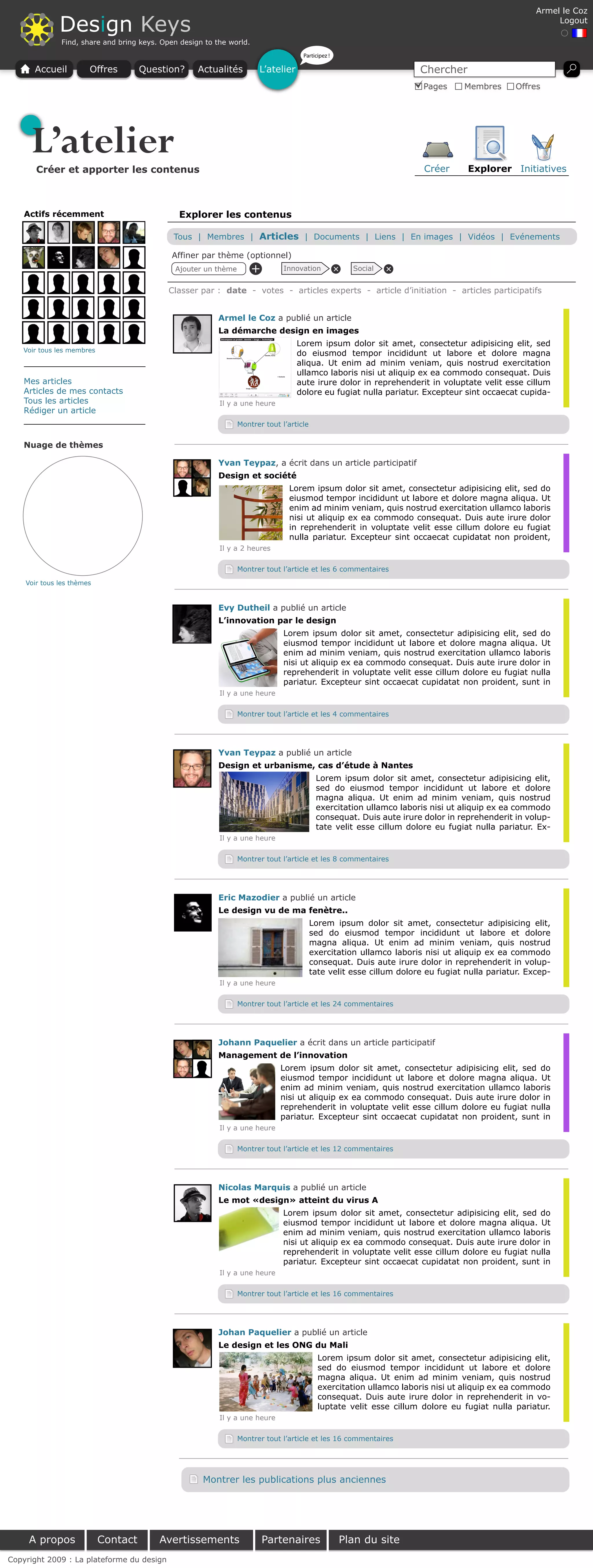Armel le Coz

              Design Keys                                                                                                                               Logout

              Find, share and bring keys. Open design to the world.
                                                                                    Participez !

      Accueil          Offres        Question?      Actualités        L’atelier                                      Chercher
                                                                                                                      Pages     Membres       Offres




     L’atelier
       Créer et apporter les contenus                                                                                 Créer      Explorer Initiatives



    Actifs récemment                           Explorer les contenus

                                             Tous | Membres | Articles | Documents | Liens | En images | Vidéos | Evénements

                                             Affiner par thème (optionnel)
                                             Ajouter un thème         +       Innovation             Social




                                                                                              +




                                                                                                              +
                                            Classer par : date - votes - articles experts - article d’initiation - articles participatifs


                                                          Armel le Coz a publié un article
                                                          La démarche design en images
                                                                                  Lorem ipsum dolor sit amet, consectetur adipisicing elit, sed
   Voir tous les membres
                                                                                  do eiusmod tempor incididunt ut labore et dolore magna
                                                                                  aliqua. Ut enim ad minim veniam, quis nostrud exercitation
                                                                                  ullamco laboris nisi ut aliquip ex ea commodo consequat. Duis
    Mes articles                                                                  aute irure dolor in reprehenderit in voluptate velit esse cillum
    Articles de mes contacts                                                      dolore eu fugiat nulla pariatur. Excepteur sint occaecat cupida-
    Tous les articles                                     Il y a une heure
    Rédiger un article
                                                                Montrer tout l’article


    Nuage de thèmes

                                                          Yvan Teypaz, a écrit dans un article participatif
                                                          Design et société
                                                                               Lorem ipsum dolor sit amet, consectetur adipisicing elit, sed do
                                                                               eiusmod tempor incididunt ut labore et dolore magna aliqua. Ut
                                                                               enim ad minim veniam, quis nostrud exercitation ullamco laboris
                                                                               nisi ut aliquip ex ea commodo consequat. Duis aute irure dolor
                                                                               in reprehenderit in voluptate velit esse cillum dolore eu fugiat
                                                                               nulla pariatur. Excepteur sint occaecat cupidatat non proident,
                                                          Il y a 2 heures


                                                                Montrer tout l’article et les 6 commentaires
    Voir tous les thèmes


                                                          Evy Dutheil a publié un article
                                                          L’innovation par le design
                                                                              Lorem ipsum dolor sit amet, consectetur adipisicing elit, sed do
                                                                              eiusmod tempor incididunt ut labore et dolore magna aliqua. Ut
                                                                              enim ad minim veniam, quis nostrud exercitation ullamco laboris
                                                                              nisi ut aliquip ex ea commodo consequat. Duis aute irure dolor in
                                                                              reprehenderit in voluptate velit esse cillum dolore eu fugiat nulla
                                                                              pariatur. Excepteur sint occaecat cupidatat non proident, sunt in
                                                          Il y a une heure


                                                                Montrer tout l’article et les 4 commentaires




                                                          Yvan Teypaz a publié un article
                                                          Design et urbanisme, cas d’étude à Nantes
                                                                                          Lorem ipsum dolor sit amet, consectetur adipisicing elit,
                                                                                          sed do eiusmod tempor incididunt ut labore et dolore
                                                                                          magna aliqua. Ut enim ad minim veniam, quis nostrud
                                                                                          exercitation ullamco laboris nisi ut aliquip ex ea commodo
                                                                                          consequat. Duis aute irure dolor in reprehenderit in volup-
                                                                                          tate velit esse cillum dolore eu fugiat nulla pariatur. Ex-
                                                          Il y a une heure


                                                                Montrer tout l’article et les 8 commentaires




                                                          Eric Mazodier a publié un article
                                                          Le design vu de ma fenètre..
                                                                                         Lorem ipsum dolor sit amet, consectetur adipisicing elit,
                                                                                         sed do eiusmod tempor incididunt ut labore et dolore
                                                                                         magna aliqua. Ut enim ad minim veniam, quis nostrud
                                                                                         exercitation ullamco laboris nisi ut aliquip ex ea commodo
                                                                                         consequat. Duis aute irure dolor in reprehenderit in volup-
                                                                                         tate velit esse cillum dolore eu fugiat nulla pariatur. Excep-
                                                          Il y a une heure


                                                                Montrer tout l’article et les 24 commentaires




                                                          Johann Paquelier a écrit dans un article participatif
                                                          Management de l’innovation
                                                                             Lorem ipsum dolor sit amet, consectetur adipisicing elit, sed do
                                                                             eiusmod tempor incididunt ut labore et dolore magna aliqua. Ut
                                                                             enim ad minim veniam, quis nostrud exercitation ullamco laboris
                                                                             nisi ut aliquip ex ea commodo consequat. Duis aute irure dolor in
                                                                             reprehenderit in voluptate velit esse cillum dolore eu fugiat nulla
                                                                             pariatur. Excepteur sint occaecat cupidatat non proident, sunt in
                                                          Il y a une heure


                                                                Montrer tout l’article et les 12 commentaires




                                                          Nicolas Marquis a publié un article
                                                          Le mot «design» atteint du virus A
                                                                              Lorem ipsum dolor sit amet, consectetur adipisicing elit, sed do
                                                                              eiusmod tempor incididunt ut labore et dolore magna aliqua. Ut
                                                                              enim ad minim veniam, quis nostrud exercitation ullamco laboris
                                                                              nisi ut aliquip ex ea commodo consequat. Duis aute irure dolor in
                                                                              reprehenderit in voluptate velit esse cillum dolore eu fugiat nulla
                                                                              pariatur. Excepteur sint occaecat cupidatat non proident, sunt in
                                                          Il y a une heure


                                                                Montrer tout l’article et les 16 commentaires




                                                          Johan Paquelier a publié un article
                                                          Le design et les ONG du Mali
                                                                                           Lorem ipsum dolor sit amet, consectetur adipisicing elit,
                                                                                           sed do eiusmod tempor incididunt ut labore et dolore
                                                                                           magna aliqua. Ut enim ad minim veniam, quis nostrud
                                                                                           exercitation ullamco laboris nisi ut aliquip ex ea commodo
                                                                                           consequat. Duis aute irure dolor in reprehenderit in vo-
                                                                                           luptate velit esse cillum dolore eu fugiat nulla pariatur.
                                                          Il y a une heure


                                                                Montrer tout l’article et les 16 commentaires




                                                     Montrer les publications plus anciennes




     A propos              Contact       Avertissements                   Partenaires              Plan du site
Copyright 2009 : La plateforme du design
 
