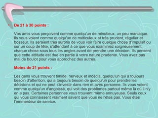 De 21 à 30 points :     Vos amis vous perçoivent comme quelqu'un de minutieux, un peu maniaque.  Ils vous voient comme quelqu'un de méticuleux et très prudent, régulier et  bosseur. Ils seraient très surpris de vous voir faire quelque chose d'impulsif ou sur un coup de tête, s'attendant à ce que vous examiniez soigneusement chaque chose sous tous les angles avant de prendre une décision. Ils pensent que cette attitude est due en partie à votre nature prudente. Vous avez pas mal de boulot pour vous approchez des autres.    Moins de 21 points :     Les gens vous trouvent timide, nerveux et indécis, quelqu'un qui a toujours besoin d'attention, qui a toujours besoin de quelqu'un pour prendre les décisions et qui ne peut s'investir dans rien et avec personne. Ils vous voient comme quelqu'un d'angoissé, qui voit des problèmes partout même là où il n'y en a pas. Certaines personnes vous trouvent même ennuyeuse. Seuls ceux qui vous connaissent vraiment savent que vous ne l'êtes pas. Vous êtes l’emmerdeur de service.  