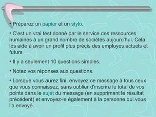 Préparez un  papier  et un  stylo .  C'est un vrai test donné par le service des ressources humaines à un grand nombre de sociétés aujourd'hui. Cela les aide à avoir un profil plus précis des employés actuels et futurs.  Il y a seulement 10 questions simples.  Notez vos réponses aux questions.  Lorsque vous aurez fini, envoyez ce message à tous ceux que vous connaissez, sans oublier d'inscrire le total de vos points dans le  sujet  du message (en supprimant le résultat précédent) et envoyez-le également à la personne qui vous l'a envoyé.  