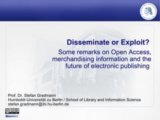 Disseminate or Exploit?  Some remarks on Open Access, merchandising information and the future of electronic publishing  Prof. Dr. Stefan Gradmann Humboldt-Universität zu Berlin / School of Library and Information Science [email_address] 