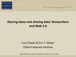 Sharing ideas and sharing data: Researchers and Web 2.0 Lucy Power & Eric T. Meyer Oxford Internet Institute NeSC Workshop on Users, e-Research, and Web 2.0, 18 Jan 2010 